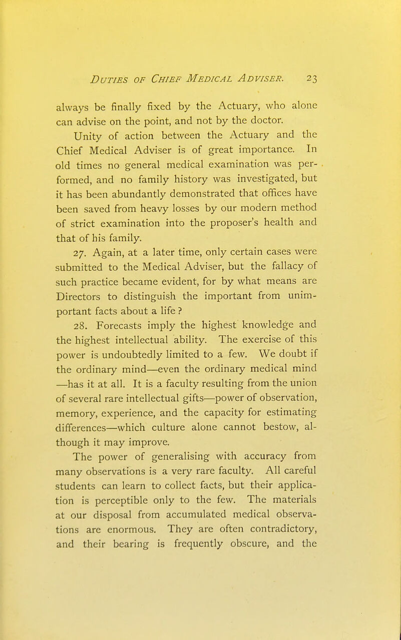 always be finally fixed by the Actuary, who alone can advise on the point, and not by the doctor. Unity of action between the Actuary and the Chief Medical Adviser is of great importance. In old times no general medical examination was per- formed, and no family history was investigated, but it has been abundantly demonstrated that offices have been saved from heavy losses by our modern method of strict examination into the proposer's health and that of his family. 27. Again, at a later time, only certain cases were submitted to the Medical Adviser, but the fallacy of such practice became evident, for by what means are Directors to distinguish the important from unim- portant facts about a life ? 28. Forecasts imply the highest knowledge and the highest intellectual ability. The exercise of this power is undoubtedly limited to a few. We doubt if the ordinary mind—even the ordinary medical mind —has it at all. It is a faculty resulting from the union of several rare intellectual gifts—power of observation, memory, experience, and the capacity for estimating differences—which culture alone cannot bestow, al- though it may improve. The power of generalising with accuracy from many observations is a very rare faculty. All careful students can learn to collect facts, but their applica- tion is perceptible only to the few. The materials at our disposal from accumulated medical observa- tions are enormous. They are often contradictory, and their bearing is frequently obscure, and the