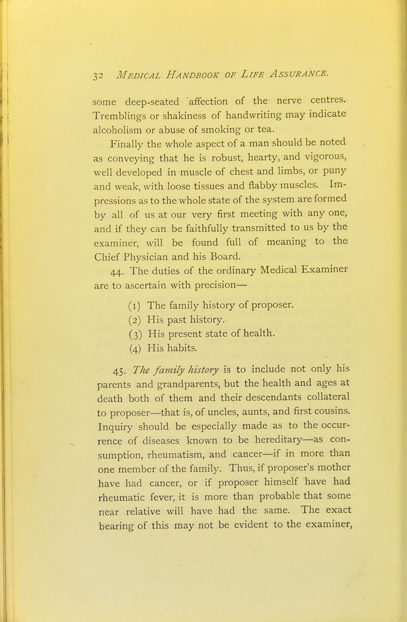 some deep-seated afifection of the nerve centres. Tremblings or shakiness of handwriting may indicate alcohoHsm or abuse of smoking or tea. Finally the whole aspect of a man should be noted as conveying that he is robust, hearty, and vigorous, well developed in muscle of chest and limbs, or puny and weak, with loose tissues and flabby muscles. Im- pressions as to the whole state of the system are formed by all of us at our very first meeting with any one, and if they can be faithfully transmitted to us by the examiner, will be found full of meaning to the Chief Physician and his Board. 44. The duties of the ordinary Medical Examiner are to ascertain with precision— (1) The family history of proposer. (2) His past history. (3) His present state of health. (4) His habits. 45. The family history is to include not only his parents and grandparents, but the health and ages at death both of them and their descendants collateral to proposer—that is, of uncles, aunts, and first cousins. Inquiry should be especially made as to the occur- rence of diseases known to be hereditary—as con- sumption, rheumatism, and cancer—if in more than one member of the family. Thus, if proposer's mother have had cancer, or if proposer himself have had rheumatic fever, it is more than probable that some near relative will have had the same. The exact bearing of this may not be evident to the examiner,