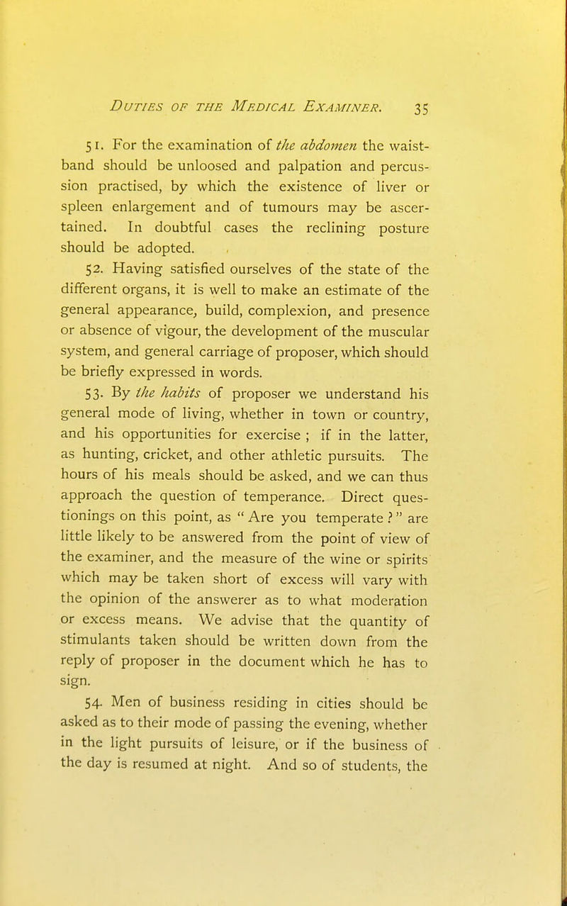 51. For the examination the abdometi the. waist- band should be unloosed and palpation and percus- sion practised, by which the existence of liver or spleen enlargement and of tumours may be ascer- tained. In doubtful cases the reclining posture should be adopted. 52. Having satisfied ourselves of the state of the different organs, it is well to make an estimate of the general appearance^ build, complexion, and presence or absence of vigour, the development of the muscular system, and general carriage of proposer, which should be briefly expressed in words. 53. By the habits of proposer we understand his general mode of living, whether in town or country, and his opportunities for exercise ; if in the latter, as hunting, cricket, and other athletic pursuits. The hours of his meals should be asked, and we can thus approach the question of temperance. Direct ques- tionings on this point, as  Are you temperate } are little likely to be answered from the point of view of the examiner, and the measure of the wine or spirits which may be taken short of excess will vary with the opinion of the answerer as to what moderation or excess means. We advise that the quantity of stimulants taken should be written down from the reply of proposer in the document which he has to sign. 54. Men of business residing in cities should be asked as to their mode of passing the evening, whether in the light pursuits of leisure, or if the business of the day is resumed at night. And so of students, the