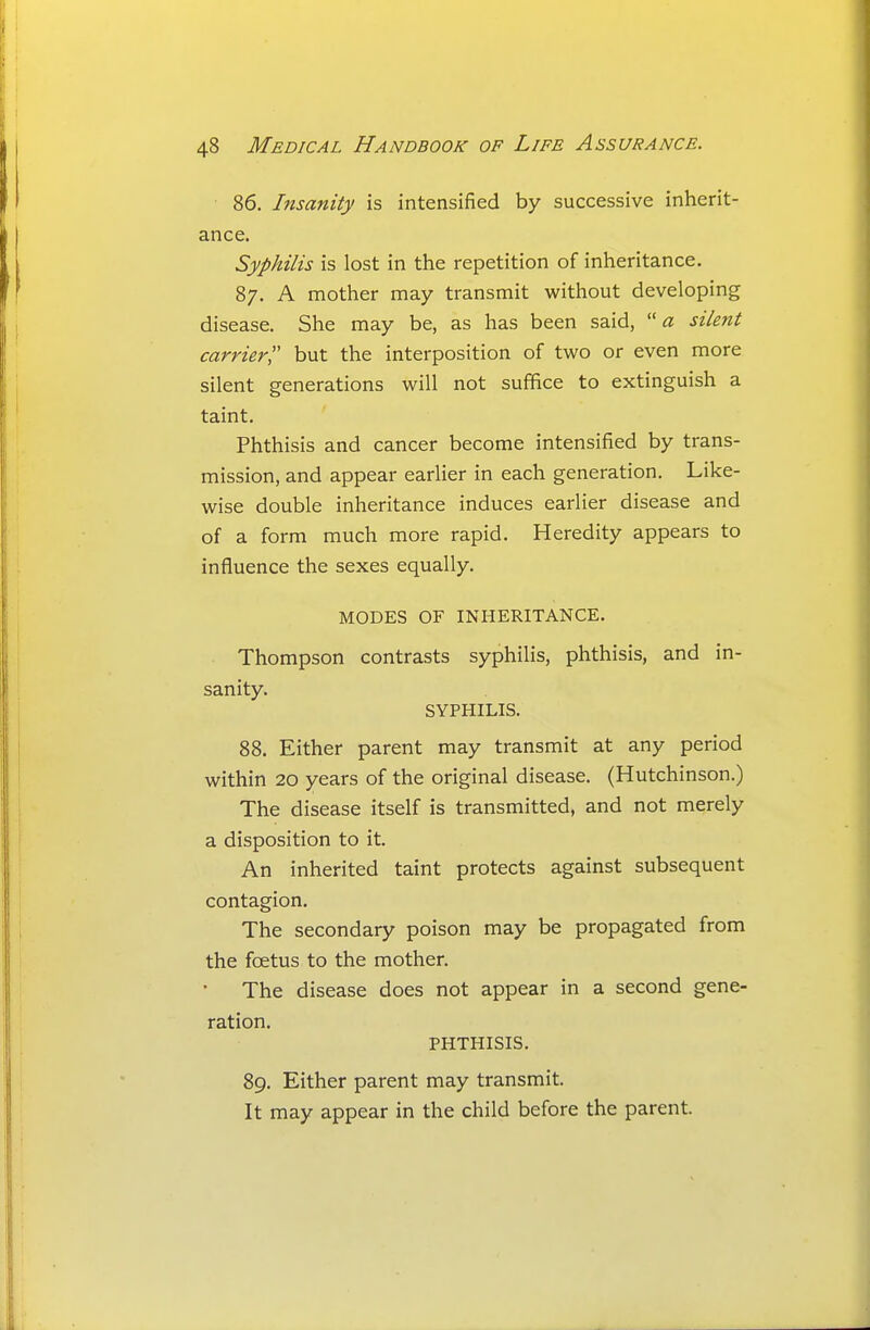 86. Insanity is intensified by successive inherit- ance. Syphilis is lost in the repetition of inheritance. 87. A mother may transmit without developing disease. She may be, as has been said, a silent carrier but the interposition of two or even more silent generations will not suffice to extinguish a taint. Phthisis and cancer become intensified by trans- mission, and appear earlier in each generation. Like- wise double inheritance induces earlier disease and of a form much more rapid. Heredity appears to influence the sexes equally. MODES OF INHERITANCE. Thompson contrasts syphilis, phthisis, and in- sanity. SYPHILIS. 88. Either parent may transmit at any period within 20 years of the original disease. (Hutchinson.) The disease itself is transmitted, and not merely a disposition to it. An inherited taint protects against subsequent contagion. The secondary poison may be propagated from the foetus to the mother. The disease does not appear in a second gene- ration. PHTHISIS. 89. Either parent may transmit. It may appear in the child before the parent.