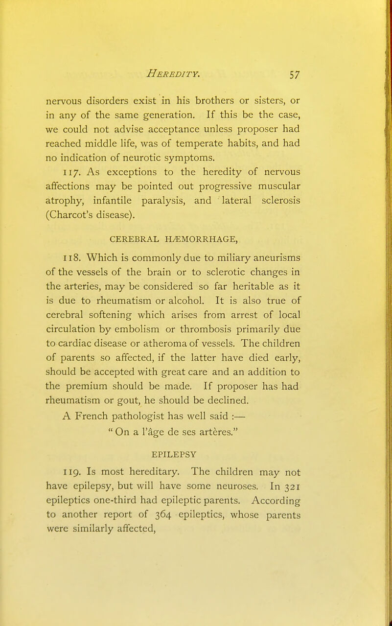 nervous disorders exist in his brothers or sisters, or in any of the same generation. If this be the case, we could not advise acceptance unless proposer had reached middle life, was of temperate habits, and had no indication of neurotic symptoms. 117. As exceptions to the heredity of nervous affections may be pointed out progressive muscular atrophy, infantile paralysis, and lateral sclerosis (Charcot's disease). CEREBRAL HEMORRHAGE, 118. Which is commonly due to miliary aneurisms of the vessels of the brain or to sclerotic changes in the arteries, may be considered so far heritable as it is due to rheumatism or alcohol. It is also true of cerebral softening which arises from arrest of local circulation by embolism or thrombosis primarily due to cardiac disease or atheroma of vessels. The children of parents so affected, if the latter have died early, should be accepted with great care and an addition to the premium should be made. If proposer has had rheumatism or gout, he should be declined. A French pathologist has well said :—  On a r^ge de ses art^res. EPILEPSY 119. Is most hereditary. The children may not have epilepsy, but will have some neuroses. In 321 epileptics one-third had epileptic parents. According to another report of 364 epileptics, whose parents were similarly affected.