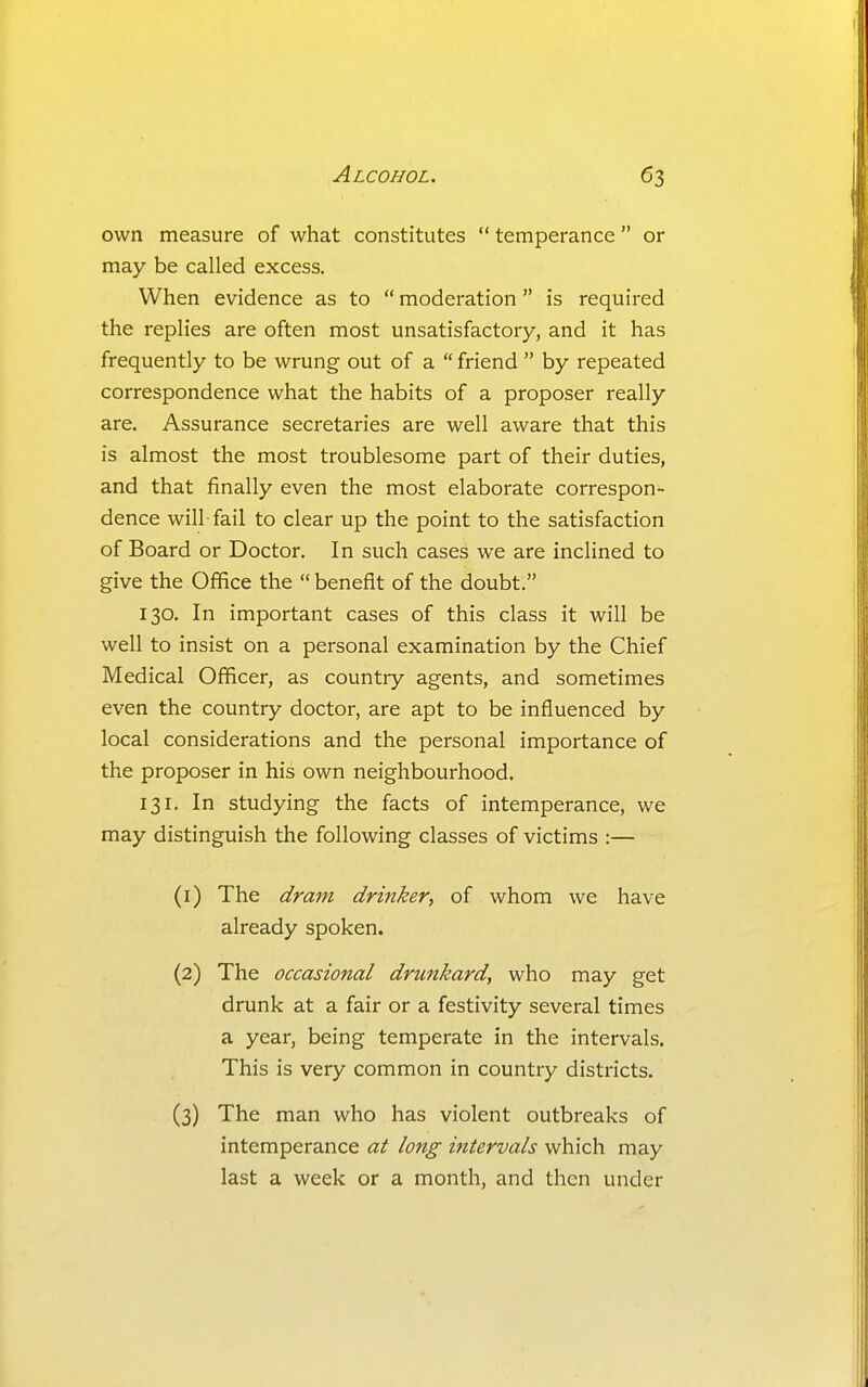 own measure of what constitutes  temperance  or may be called excess. When evidence as to  moderation is required the replies are often most unsatisfactory, and it has frequently to be wrung out of a  friend  by repeated correspondence what the habits of a proposer really are. Assurance secretaries are well aware that this is almost the most troublesome part of their duties, and that finally even the most elaborate correspon- dence will fail to clear up the point to the satisfaction of Board or Doctor. In such cases we are inclined to give the Office the  benefit of the doubt. 130. In important cases of this class it will be well to insist on a personal examination by the Chief Medical Officer, as country agents, and sometimes even the country doctor, are apt to be influenced by local considerations and the personal importance of the proposer in his own neighbourhood. 131. In studying the facts of intemperance, we may distinguish the following classes of victims :— (1) The dram drinker, of whom we have already spoken. (2) The occasional drunkard, who may get drunk at a fair or a festivity several times a year, being temperate in the intervals. This is very common in country districts. (3) The man who has violent outbreaks of intemperance at long intervals which may last a week or a month, and then under