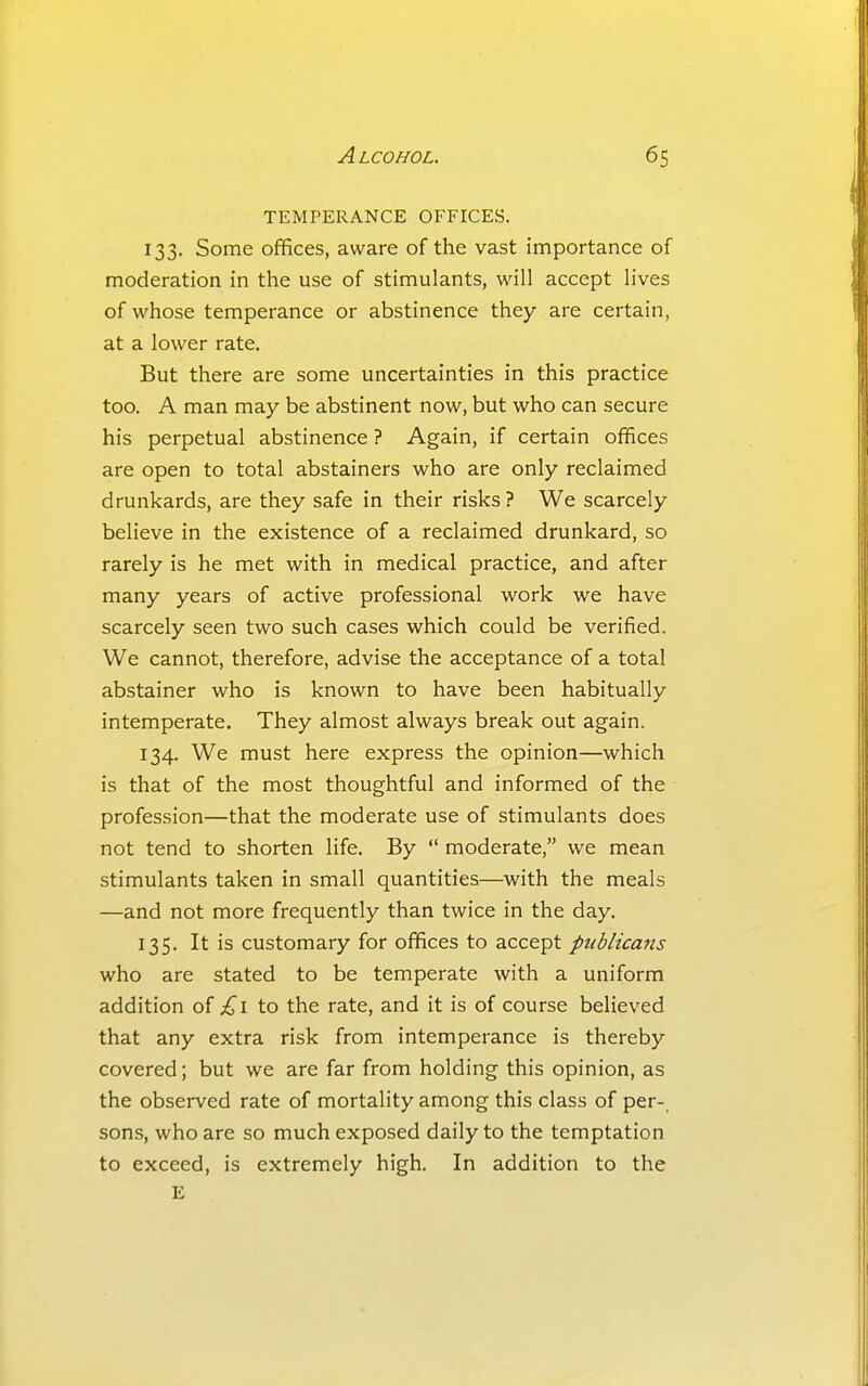 TEMPERANCE OFFICES. 133. Some offices, aware of the vast importance of moderation in the use of stimulants, will accept lives of whose temperance or abstinence they are certain, at a lower rate. But there are some uncertainties in this practice too. A man may be abstinent now, but who can secure his perpetual abstinence ? Again, if certain offices are open to total abstainers who are only reclaimed drunkards, are they safe in their risks ? We scarcely believe in the existence of a reclaimed drunkard, so rarely is he met with in medical practice, and after many years of active professional work we have scarcely seen two such cases which could be verified. We cannot, therefore, advise the acceptance of a total abstainer who is known to have been habitually intemperate. They almost always break out again. 134. We must here express the opinion—which is that of the most thoughtful and informed of the profession—that the moderate use of stimulants does not tend to shorten life. By  moderate, we mean stimulants taken in small quantities—with the meals —and not more frequently than twice in the day. 135. It is customary for offices to accept publicans who are stated to be temperate with a uniform addition oi £\ to the rate, and it is of course believed that any extra risk from intemperance is thereby covered; but we are far from holding this opinion, as the observed rate of mortality among this class of per- sons, who are so much exposed daily to the temptation to exceed, is extremely high. In addition to the E