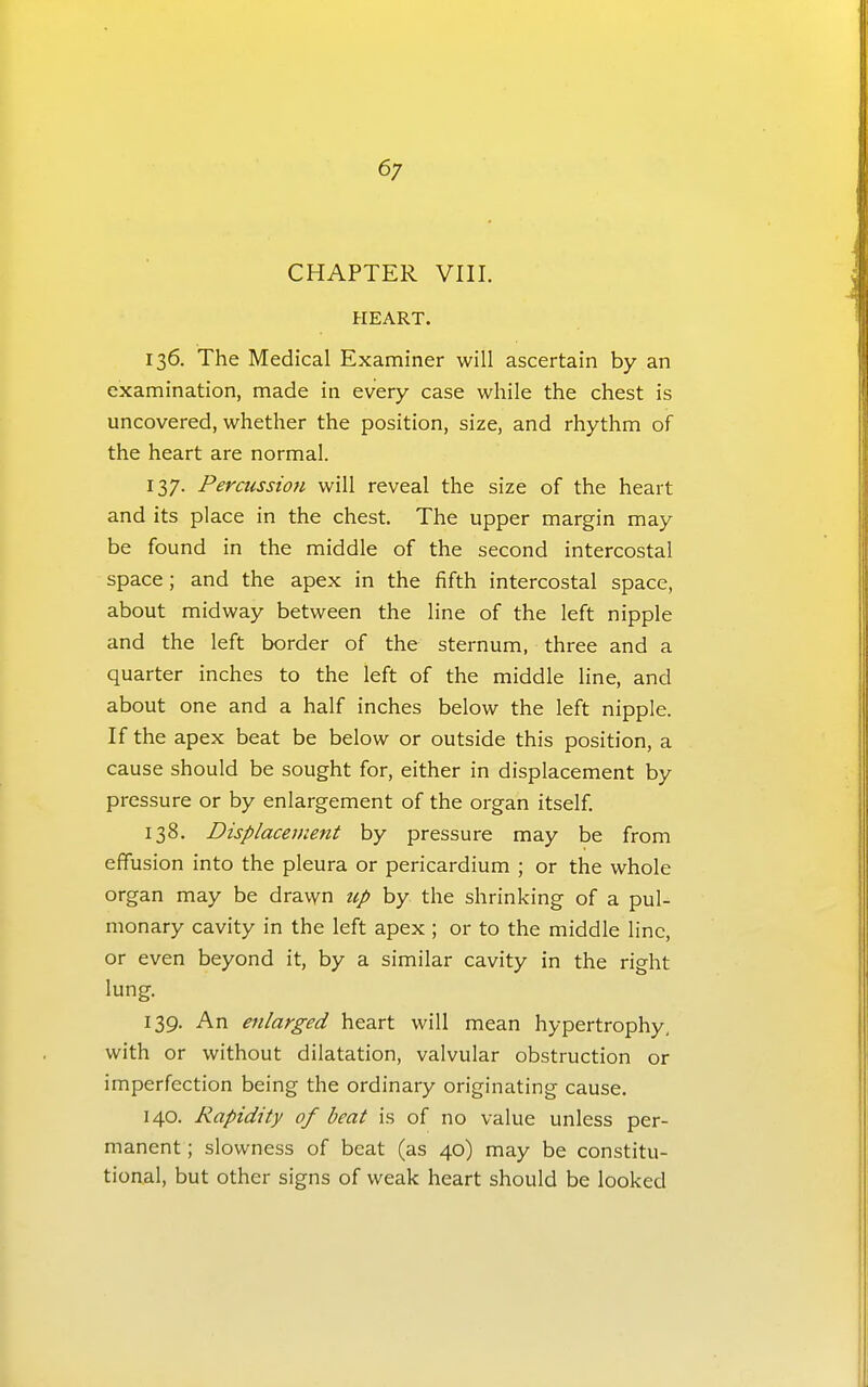 6/ CHAPTER VIII. HEART. 136. The Medical Examiner will ascertain by an examination, made in every case while the chest is uncovered, whether the position, size, and rhythm of the heart are normal. 137. Percussion will reveal the size of the heart and its place in the chest. The upper margin may be found in the middle of the second intercostal space; and the apex in the fifth intercostal space, about midway between the line of the left nipple and the left border of the sternum, three and a quarter inches to the left of the middle line, and about one and a half inches below the left nipple. If the apex beat be below or outside this position, a cause should be sought for, either in displacement by pressure or by enlargement of the organ itself. 138. Displacement by pressure may be from effusion into the pleura or pericardium ; or the whole organ may be drawn up by the shrinking of a pul- monary cavity in the left apex ; or to the middle line, or even beyond it, by a similar cavity in the right lung. 139. An enlarged heart will mean hypertrophy, with or without dilatation, valvular obstruction or imperfection being the ordinary originating cause. 140. Rapidity of beat is of no value unless per- manent ; slowness of beat (as 40) may be constitu- tional, but other signs of weak heart should be looked