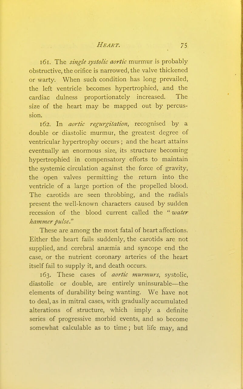 161. The single systolic aortic murmur is probably obstructive, the orifice is narrowed, the valve thickened or warty. When such condition has long prevailed, the left ventricle becomes hypertrophied, and the cardiac dulness proportionately increased. The size of the heart may be mapped out by percus- sion. 162. In aortic regurgitation, recognised by a double or diastolic murmur, the greatest degree of ventricular hypertrophy occurs ; and the heart attains eventually an enormous size, its structure becoming hypertrophied in compensatory efforts to maintain the systemic circulation against the force of gravity, the open valves permitting the return into the ventricle of a large portion of the propelled blood. The carotids are seen throbbing, and the radials present the well-known characters caused by sudden recession of the blood current called the  water hammer pulse These are among the most fatal of heart affections. Either the heart fails suddenly, the carotids are not supplied, and cerebral anaemia and syncope end the case, or the nutrient coronary arteries of the heart itself fail to supply it, and death occurs. 163. These cases of aortic murmurs, systolic, diastolic or double, are entirely uninsurable—the elements of durability being wanting. We have not to deal, as in mitral cases, with gradually accumulated alterations of structure, which imply a definite series of progressive morbid events, and so become somewhat calculable as to time; but life may, and