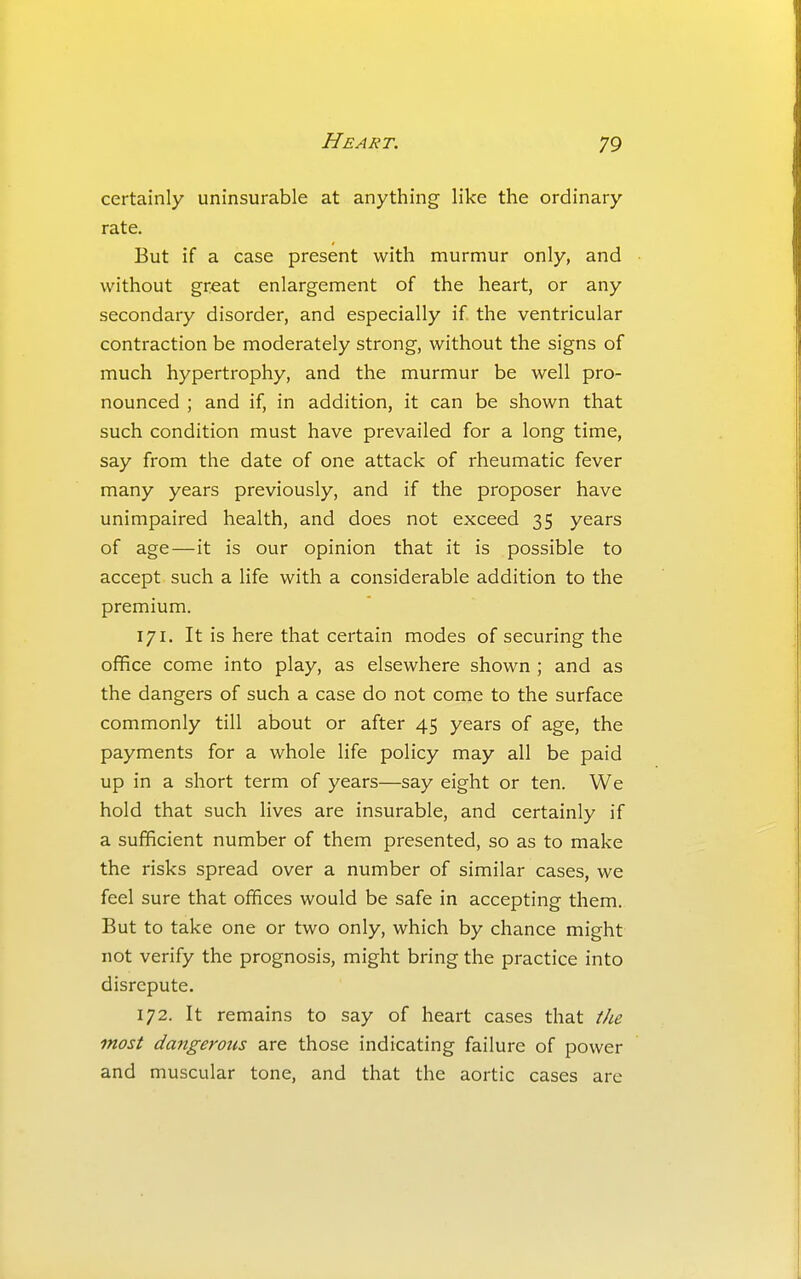 certainly uninsurable at anything like the ordinary rate. But if a case present with murmur only, and without great enlargement of the heart, or any secondary disorder, and especially if the ventricular contraction be moderately strong, without the signs of much hypertrophy, and the murmur be well pro- nounced ; and if, in addition, it can be shown that such condition must have prevailed for a long time, say from the date of one attack of rheumatic fever many years previously, and if the proposer have unimpaired health, and does not exceed 35 years of age—it is our opinion that it is possible to accept such a life with a considerable addition to the premium. 171. It is here that certain modes of securing the office come into play, as elsewhere shown ; and as the dangers of such a case do not come to the surface commonly till about or after 45 years of age, the payments for a whole life policy may all be paid up in a short term of years—say eight or ten. We hold that such lives are insurable, and certainly if a sufficient number of them presented, so as to make the risks spread over a number of similar cases, we feel sure that offices would be safe in accepting them. But to take one or two only, which by chance might not verify the prognosis, might bring the practice into disrepute. 172. It remains to say of heart cases that the most dangerous are those indicating failure of power and muscular tone, and that the aortic cases are