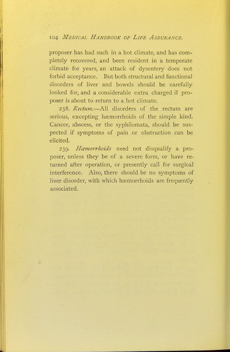 proposer has had such in a hot climate, and has com- pletely recovered, and been resident in a temperate climate for years, an attack of dysentery does not forbid acceptance. But both structural and functional disorders of liver and bowels should be carefully looked for, and a considerable extra charged if pro- poser is about to return to a hot climate. 238. Rectum.—All disorders of the rectum are serious, excepting haemorrhoids of the simple kind. Cancer, abscess, or the syphilomata, should be sus- pected if symptoms of pain or obstruction can be elicited. 239. Hmnorrhoids need not disqualify a pro- poser, unless they be of a severe form, or have re- turned after operation, or presently call for surgical interference. Also, there should be no symptoms of liver disorder, with which haemorrhoids are frequently associated.