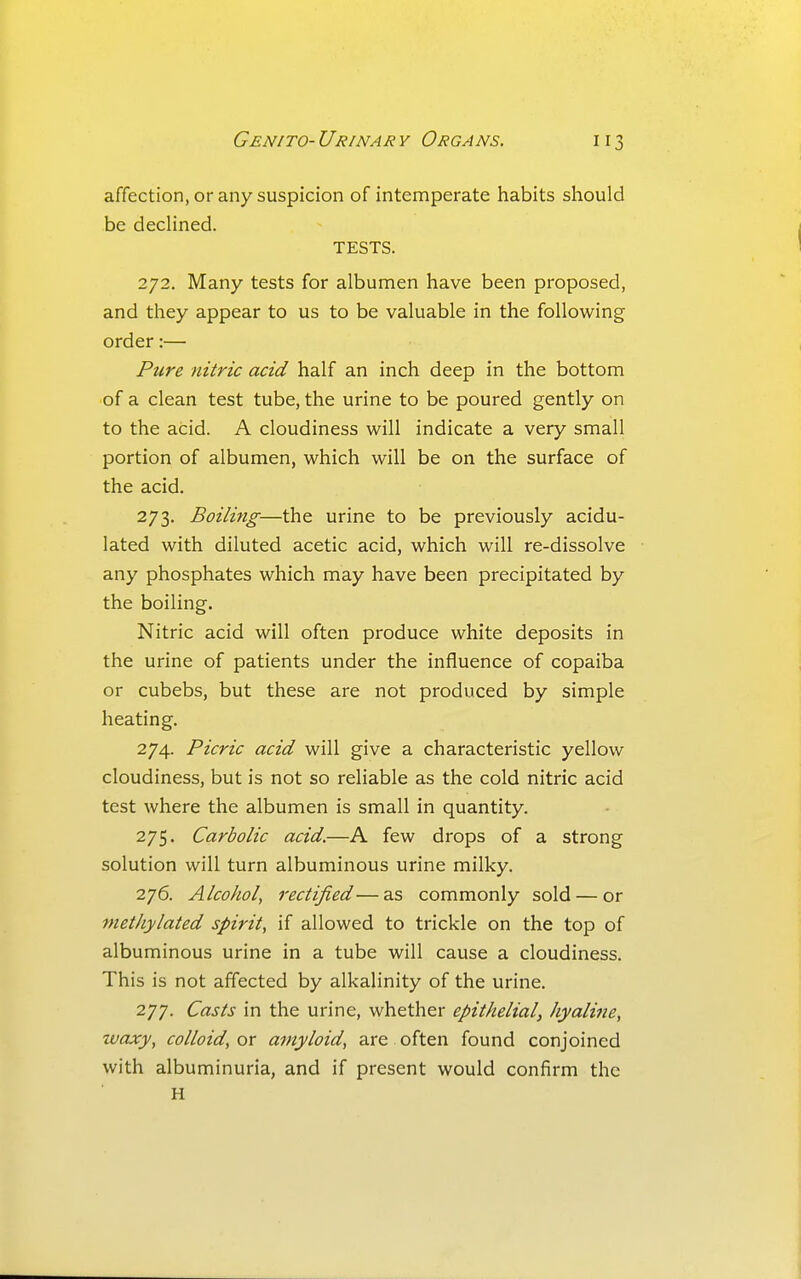 affection, or any suspicion of intemperate habits should be decHned. TESTS. 272. Many tests for albumen have been proposed, and they appear to us to be valuable in the following order:— Pure nitric acid half an inch deep in the bottom of a clean test tube, the urine to be poured gently on to the acid. A cloudiness will indicate a very small portion of albumen, which will be on the surface of the acid. 273. Boiling—the urine to be previously acidu- lated with diluted acetic acid, which will re-dissolve any phosphates which may have been precipitated by the boiling. Nitric acid will often produce white deposits in the urine of patients under the influence of copaiba or cubebs, but these are not produced by simple heating. 274. Picric acid will give a characteristic yellow cloudiness, but is not so reliable as the cold nitric acid test where the albumen is small in quantity. 275. Carbolic acid.—A few drops of a strong solution will turn albuminous urine milky. 276. Alcohol, rectified—as commonly sold — or methylated spirit, if allowed to trickle on the top of albuminous urine in a tube will cause a cloudiness. This is not affected by alkalinity of the urine. 277. Casts in the urine, whether epithelial, hyaline, waxy, colloid, or amyloid, are often found conjoined with albuminuria, and if present would confirm the H