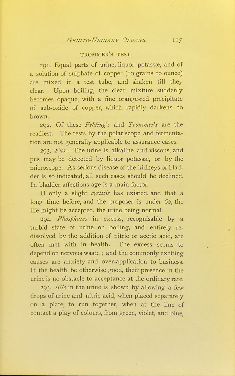 trommer's test. 291. Equal parts of urine, liquor potass^, and of a solution of sulphate of copper (10 grains to ounce) are mixed in a test tube, and shaken till they clear. Upon boiling, the clear mixture suddenly becomes opaque, with a fine orange-red precipitate of sub-oxide of copper, which rapidly darkens to brown. 292. Of these Fehling's and Trommer's are the readiest. The tests by the polariscope and fermenta- tion are not generally applicable to assurance cases. 293. Pus.—The urine is alkaline and viscous, and pus may be detected by liquor potassae, or by the microscope. As serious disease of the kidneys or blad- der is so indicated, all such cases should be declined. In bladder affections age is a main factor. If only a slight cystitis has existed, and that a long time before, and the proposer is under 60, the life might be accepted, the urine being normal. 294. Phosphates in excess, recognisable by a turbid state of urine on boiling, and entirely re- dissolved by the addition of nitric or acetic acid, are often met with in health. The excess seems to depend on nervous waste ; and the commonly exciting causes are anxiety and over-application to business. If the health be otherwise good, their presence in the urine is no obstacle to acceptance at the ordinary rate. 295. Bile in the urine is shown by allowing a few drops of urine and nitric acid, when placed separately on a plate, to run together, when at the line of contact a play of colours, from green, violet, and blue.