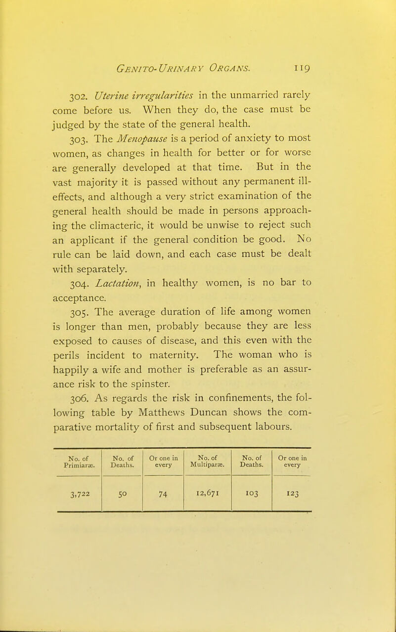 302. Uterine irregularities in the unmarried rarely come before us. When they do, the case must be judged by the state of the general health. 303. The Menopause is a period of anxiety to most women, as changes in health for better or for worse are generally developed at that time. But in the vast majority it is passed without any permanent ill- effects, and although a very strict examination of the general health should be made in persons approach- ing the climacteric, it would be unwise to reject such an applicant if the general condition be good. No rule can be laid down, and each case must be dealt with separately. 304. Lactation, in healthy women, is no bar to acceptance. 305. The average duration of life among women is longer than men, probably because they are less exposed to causes of disease, and this even with the perils incident to maternity. The woman who is happily a wife and mother is preferable as an assur- ance risk to the spinster. 306. As regards the risk in confinements, the fol- lowing table by Matthews Duncan shows the com- parative mortality of first and subsequent labours. No. of Primiarae. No. of Deaths. Or one in every No. of Multiparse. No. of Deaths. Or one in every 3.722 SO 74 12,671 103 123