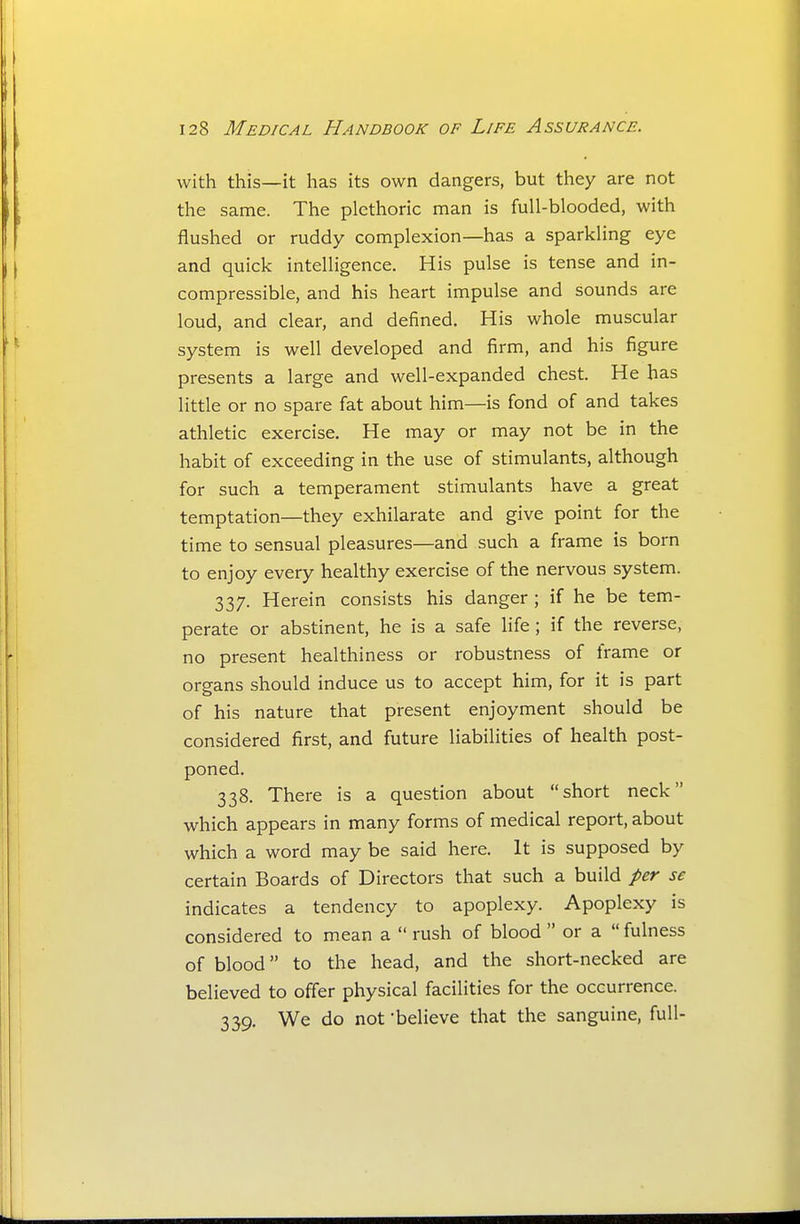 with this—it has its own dangers, but they are not the same. The plethoric man is full-blooded, with flushed or ruddy complexion—has a sparkling eye and quick intelligence. His pulse is tense and in- compressible, and his heart impulse and sounds are loud, and clear, and defined. His whole muscular system is well developed and firm, and his figure presents a large and well-expanded chest. He has little or no spare fat about him—is fond of and takes athletic exercise. He may or may not be in the habit of exceeding in the use of stimulants, although for such a temperament stimulants have a great temptation—they exhilarate and give point for the time to sensual pleasures—and such a frame is born to enjoy every healthy exercise of the nervous system. 337. Herein consists his danger ; if he be tem- perate or abstinent, he is a safe life ; if the reverse, no present healthiness or robustness of frame or organs should induce us to accept him, for it is part of his nature that present enjoyment should be considered first, and future liabilities of health post- poned. 338. There is a question about short neck which appears in many forms of medical report, about which a word may be said here. It is supposed by certain Boards of Directors that such a build per se indicates a tendency to apoplexy. Apoplexy is considered to mean a  rush of blood  or a  fulness of blood to the head, and the short-necked are believed to offer physical facilities for the occurrence. 339. We do not -believe that the sanguine, full-