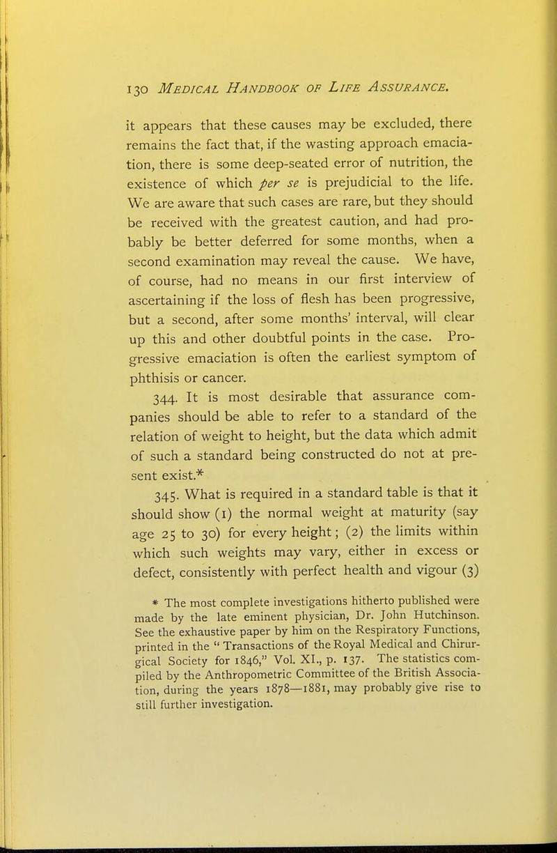 it appears that these causes may be excluded, there remains the fact that, if the wasting approach emacia- tion, there is some deep-seated error of nutrition, the existence of which per se is prejudicial to the life. We are aware that such cases are rare, but they should be received with the greatest caution, and had pro- bably be better deferred for some months, when a second examination may reveal the cause. We have, of course, had no means in our first interview of ascertaining if the loss of flesh has been progressive, but a second, after some months' interval, will clear up this and other doubtful points in the case. Pro- gressive emaciation is often the earliest symptom of phthisis or cancer. 344. It is most desirable that assurance com- panies should be able to refer to a standard of the relation of weight to height, but the data which admit of such a standard being constructed do not at pre- sent exist.* 345. What is required in a standard table is that it should show (i) the normal weight at maturity (say age 25 to 30) for every height; (2) the limits within which such weights may vary, either in excess or defect, consistently with perfect health and vigour (3) * The most complete investigations hitherto published were made by the late eminent physician, Dr. John Hutchinson. See the exhaustive paper by him on the Respiratory Functions, printed in the Transactions of the Royal Medical and Chirur- gical Society for 1846, Vol. XI., p. 137. The statistics com- piled by the Anthropometric Committee of the British Associa- tion, during the years 1878—1881, may probably give rise to still further investigation.