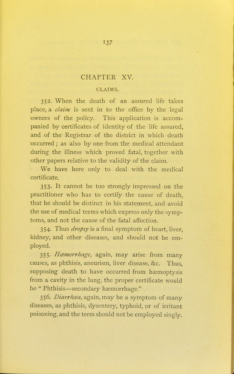 CHAPTER XV. CLAIMS. 352. When the death of an assured life takes place, a claim is sent in to the office by the legal owners of the policy. This application is accom- panied by certificates of identity of the life assured, and of the Registrar of the district in which death occurred ; as also by one from the medical attendant during the illness which proved fatal, together with other papers relative to the validity of the claim. We have here only to deal with the medical certificate. 353. It cannot be too strongly impressed on the practitioner who has to certify the cause of death, that he should be distinct in his statement, and avoid the use of medical terms which express only the symp- toms, and not the cause of the fatal affection. 354. Thus dropsy is a final symptom of heart, liver, kidney, and other diseases, and should not be em- ployed. 355. Hemorrhage, again, may arise from many causes, as phthisis, aneurism, liver disease, &c. Thus, supposing death to have occurred from haemoptysis from a cavity in the lung, the proper certificate would be  Phthisis—secondary haemorrhage. 356. Diarrhoea, again, may be a symptom of many diseases, as phthisis, dysentery, typhoid, pr of irritant poi-soning, and the term should not be employed singly.