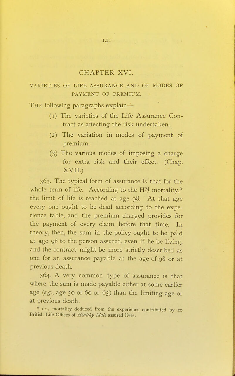 CHAPTER XVr. VARIETIES OF LIFE ASSURANCE AND OF MODES OF PAYMENT OF PREMIUM. The following paragraphs explain— (1) The varieties of the Life Assurance Con- tract as affecting the risk undertaken. (2) The variation in modes of payment of premium. (3) The various modes of imposing a charge for extra risk and their effect. (Chap. XVII.) 363. The typical form of assurance is that for the whole term of life. According to the HM mortality* the limit of life is reached at age 98. At that age every one ought to be dead according to the expe- rience table, and the premium charged provides for the payment of every claim before that time. In theory, then, the sum in the policy ought to be paid at age 98 to the person assured, even if he be living, and the contract might be more strictly described as one for an assurance payable at the age of 98 or at previous death. 364. A very common type of assurance is that where the sum is made payable either at some earlier a-ge (^•<^-. age 50 or 60 or 65) than the limiting age or at previous death. * i.e., mortality deduced from the experience contributed by 20 British Life Offices of Healthy Male assured lives.