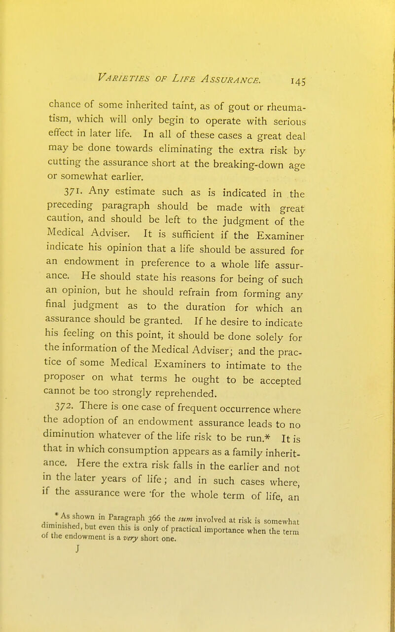 chance of some inherited taint, as of gout or rheuma- tism, which will only begin to operate with serious effect in later life. In all of these cases a great deal may be done towards eliminating the extra risk by cutting the assurance short at the breaking-down age or somewhat earlier. 371. Any estimate such as is indicated in the preceding paragraph should be made with great caution, and should be left to the judgment of the Medical Adviser. It is sufficient if the Examiner indicate his opinion that a life should be assured for an endowment in preference to a whole life assur- ance. He should state his reasons for being of such an opinion, but he should refrain from forming any final judgment as to the duration for which an assurance should be granted. If he desire to indicate his feeling on this point, it should be done solely for the information of the Medical Adviser; and the prac tice of some Medical Examiners to intimate to the proposer on what terms he ought to be accepted cannot be too strongly reprehended. 372. There is one case of frequent occurrence where the adoption of an endowment assurance leads to no diminution whatever of the life risk to be run.* It is that in which consumption appears as a family inherit- ance. Here the extra risk falls in the earlier and not in the later years of life; and in such cases where, if the assurance were -for the whole term of life, an * As shown in Paragraph 366 the sum involved at risk is somewhat d.m,n.shecl,but even this is only of practical importance when the term 01 tlie endowment is a very short one. J