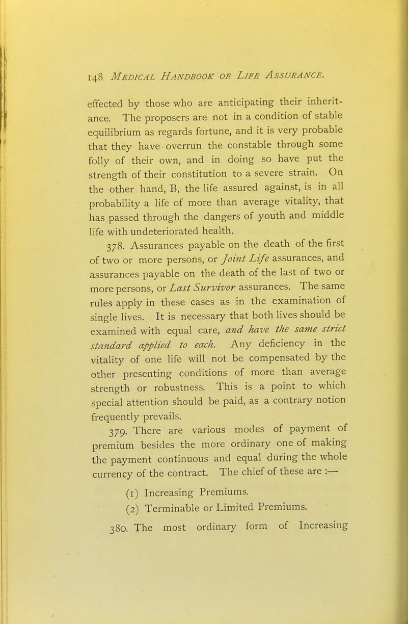 effected by those who are anticipating their inherit- ance. The proposers are not in a condition of stable equiUbrium as regards fortune, and it is very probable that they have overrun the constable through some folly of their own, and in doing so have put the strength of their constitution to a severe strain. On the other hand, B, the life assured against, is in all probability a life of more than average vitality, that has passed through the dangers of youth and middle life with undeteriorated health. 378. Assurances payable on the death of the first of two or more persons, or Joint Life assurances, and assurances payable on the death of the last of two or more persons, or Last Survivor assurances. The same rules apply in these cases as in the examination of single lives. It is necessary that both lives should be examined with equal care, and have the same strict standard applied to each. Any deficiency in the vitality of one life will not be compensated by the other presenting conditions of more than average strength or robustness. This is a point to which special attention should be paid, as a contrary notion frequently prevails. 379. There are various modes of payment of premium besides the more ordinary one of making the payment continuous and equal during the whole currency of the contract. The chief of these are :— (1) Increasing Premiums. (2) Terminable or Limited Premiums. 380. The most ordinary form of Increasing