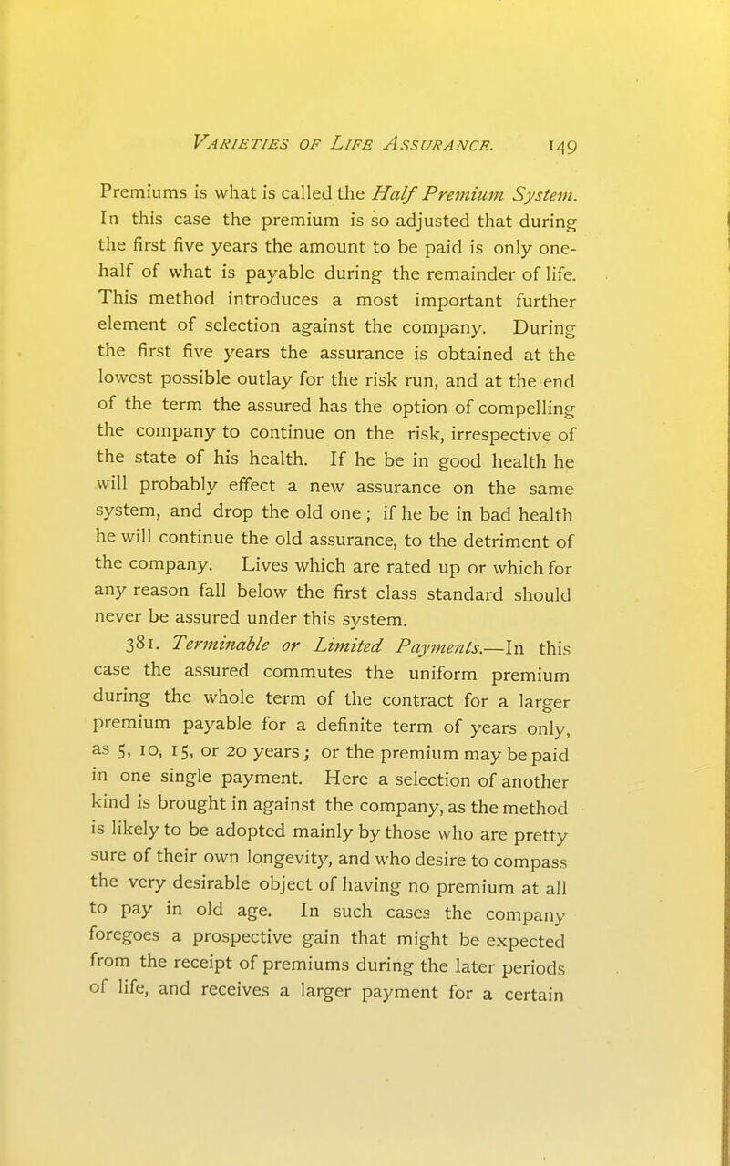 Premiums is what is called the Half Premium System. In this case the premium is so adjusted that during the first five years the amount to be paid is only one- half of what is payable during the remainder of life. This method introduces a most important further element of selection against the company. During the first five years the assurance is obtained at the lowest possible outlay for the risk run, and at the end of the term the assured has the option of compelling the company to continue on the risk, irrespective of the state of his health. If he be in good health he will probably effect a new assurance on the same system, and drop the old one ; if he be in bad health he will continue the old assurance, to the detriment of the company. Lives which are rated up or which for any reason fall below the first class standard should never be assured under this system, 381, Terminable or Limited Payments.—In this case the assured commutes the uniform premium during the whole term of the contract for a larger premium payable for a definite term of years only, as 5, 10, 15, or 20 years; or the premium may be paid in one single payment. Here a selection of another kind is brought in against the company, as the method is likely to be adopted mainly by those who are pretty sure of their own longevity, and who desire to compass the very desirable object of having no premium at all to pay in old age. In such cases the company foregoes a prospective gain that might be expected from the receipt of premiums during the later periods of life, and receives a larger payment for a certain