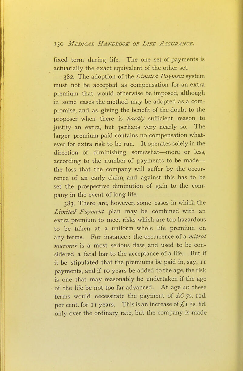 fixed term during life. The one set of payments is actuarially the exact equivalent of the other set. 382. The adoption of th.Q Limited Payme7it syst&m must not be accepted as compensation for an extra premium that would otherwise be imposed, although in some cases the method may be adopted as a com- promise, and as giving the benefit of the doubt to the proposer when there is hardly sufficient reason to justify an extra, but perhaps very nearly so. The larger premium paid contains no compensation what- ever for extra risk to be run. It operates solely in the direction of diminishing somewhat—more or less, according to the number of payments to be made— the loss that the company will suffer by the occur- rence of an early claim, and against this has to be set the prospective diminution of gain to the com- pany in the event of long life. 383. There are, however, some cases in which the Limited Payment plan may be combined with an extra premium to meet risks which are too hazardous to be taken at a uniform whole life premium on any terms. For instance : the occurrence of a mitral murmur is a most serious flaw, and used to be con- sidered a fatal bar to the acceptance of a life. But if it be stipulated that the premiums be paid in, say, 11 payments, and if 10 years be added to the age, the risk is one that may reasonably be undertaken if the age of the life be not too far advanced. At age 40 these terms would necessitate the payment of £6 7s. iid. per cent, for 11 years. This is an increase of i^i 5s. 8d. only over the ordinary rate, but the company is made