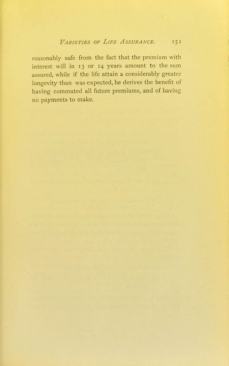 reasonably safe from the fact that the premium with interest will in 13 or 14 years amount to the sum assured, while if the life attain a considerably greater longevity than was expected, he derives the benefit of having commuted all future premiums, and of having no payments to make.