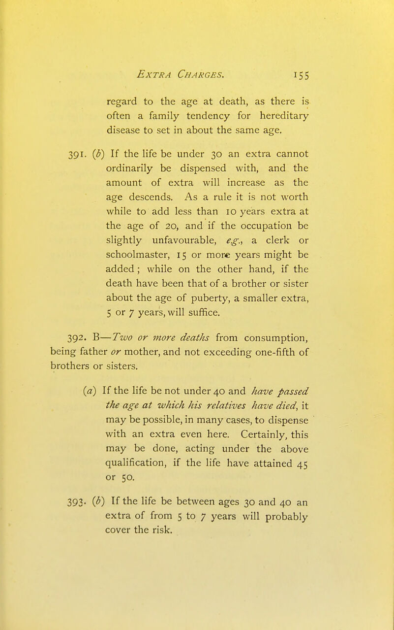 regard to the age at death, as there is often a family tendency for hereditary disease to set in about the same age. 391. (^) If the Hfe be under 30 an extra cannot ordinarily be dispensed with, and the amount of extra will increase as the age descends. As a rule it is not worth while to add less than 10 years extra at the age of 20, and if the occupation be slightly unfavourable, e.g., a clerk or schoolmaster, 15 or more years might be added ; while on the other hand, if the death have been that of a brother or sister about the age of puberty, a smaller extra, 5 or 7 yearis, will suffice. 392. B—Two or more deaths from consumption, being father or mother, and not exceeding one-fifth of brothers or sisters. {a) If the life be not under 40 and have passed the age at which his relatives have died, it may be possible, in many cases, to dispense with an extra even here. Certainly, this may be done, acting under the above qualification, if the life have attained 45 or 50. 393' C*^) the life be between ages 30 and 40 an extra of from 5 to 7 years will probably cover the risk.