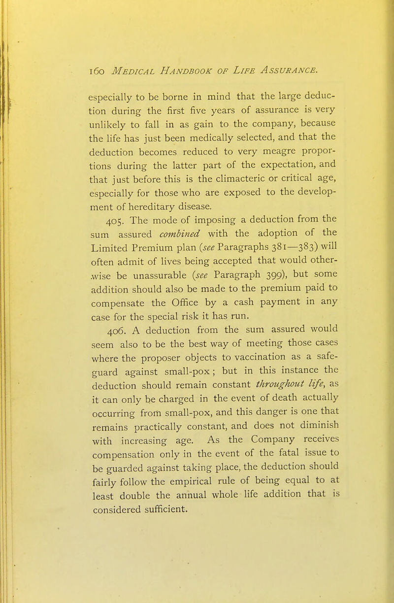 especially to be borne in mind that the large deduc- tion during the first five years of assurance is very unlikely to fall in as gain to the company, because the life has just been medically selected, and that the deduction becomes reduced to very meagre propor- tions during the latter part of the expectation, and that just before this is the climacteric or critical age, especially for those who are exposed to the develop- ment of hereditary disease. 405. The mode of imposing a deduction from the sum assured combined with the adoption of the Limited Premium plan {see Paragraphs 381—383) will often admit of lives being accepted that would other- wise be unassurable {see Paragraph 399), but some addition should also be made to the premium paid to compensate the Office by a cash payment in any case for the special risk it has run. 406. A deduction from the sum assured would seem also to be the best way of meeting those cases where the proposer objects to vaccination as a safe- guard against small-pox; but in this instance the deduction should remain constant throughout life, as it can only be charged in the event of death actually occurring from small-pox, and this danger is one that remains practically constant, and does not diminish with increasing age. As the Company receives compensation only in the event of the fatal issue to be guarded against taking place, the deduction should fairly follow the empirical rule of being equal to at least double the annual whole life addition that is considered sufficient.