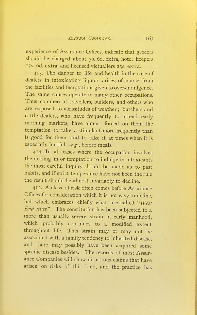 experience of Assurance Offices, indicate that grocers should be charged about 7s. 6d. extra, hotel keepers 17s. 6d. extra, and licensed victuallers 25s. extra. 413. The danger to life and health in the case of dealers in intoxicating liquors arises, of course, from the facilities and temptations given to over-indulgence. The same causes operate in many other occupations. Thus commercial travellers, builders, and others who are exposed to vicissitudes of weather ; butchers and cattle dealers, who have frequently to attend early morning markets, have almost forced on them the temptation to take a stimulant more frequently than is good for them, and to take it at times when it is especially hurtful—e.g., before meals. 414. In all cases where the occupation involves the dealing in or temptation to indulge in intoxicants the most careful inquiry should be made as to past habits, and if strict temperance have not been the rule the result should be almost invariably to decline. 415. A class of risk often comes before Assurance Offices for consideration which it is not easy to define, but which embraces chiefly what are called ''West End lives!' The constitution has been subjected to a more than usually severe strain in early manhood, which probably continues to a modified extent throughout life. This strain may or may not be associated with a family tendency to inherited disease, and there may possibly have been acquired some specific disease besides. The records of most Assur- ance Companies will show disastrous claims that have arisen on risks of this kind, and the practice has