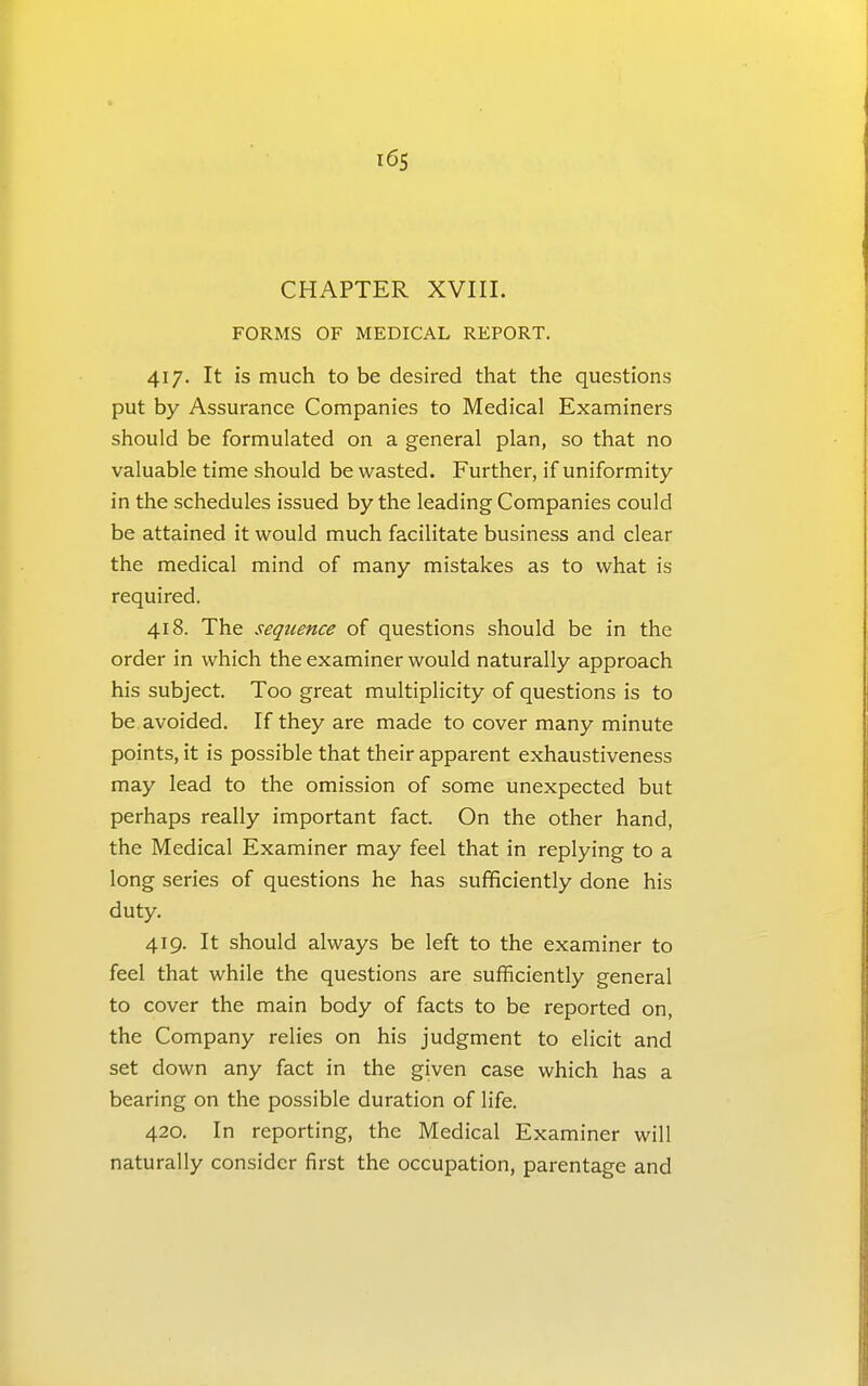 i6s CHAPTER XVIII. FORMS OF MEDICAL REPORT. 417. It is much to be desired that the questions put by Assurance Companies to Medical Examiners should be formulated on a general plan, so that no valuable time should be wasted. Further, if uniformity in the schedules issued by the leading Companies could be attained it would much facilitate business and clear the medical mind of many mistakes as to what is required. 418. The sequence of questions should be in the order in which the examiner would naturally approach his subject. Too great multiplicity of questions is to be avoided. If they are made to cover many minute points, it is possible that their apparent exhaustiveness may lead to the omission of some unexpected but perhaps really important fact. On the other hand, the Medical Examiner may feel that in replying to a long series of questions he has sufficiently done his duty. 419. It should always be left to the examiner to feel that while the questions are sufficiently general to cover the main body of facts to be reported on, the Company relies on his judgment to elicit and set down any fact in the given case which has a bearing on the possible duration of life. 420. In reporting, the Medical Examiner will naturally consider first the occupation, parentage and