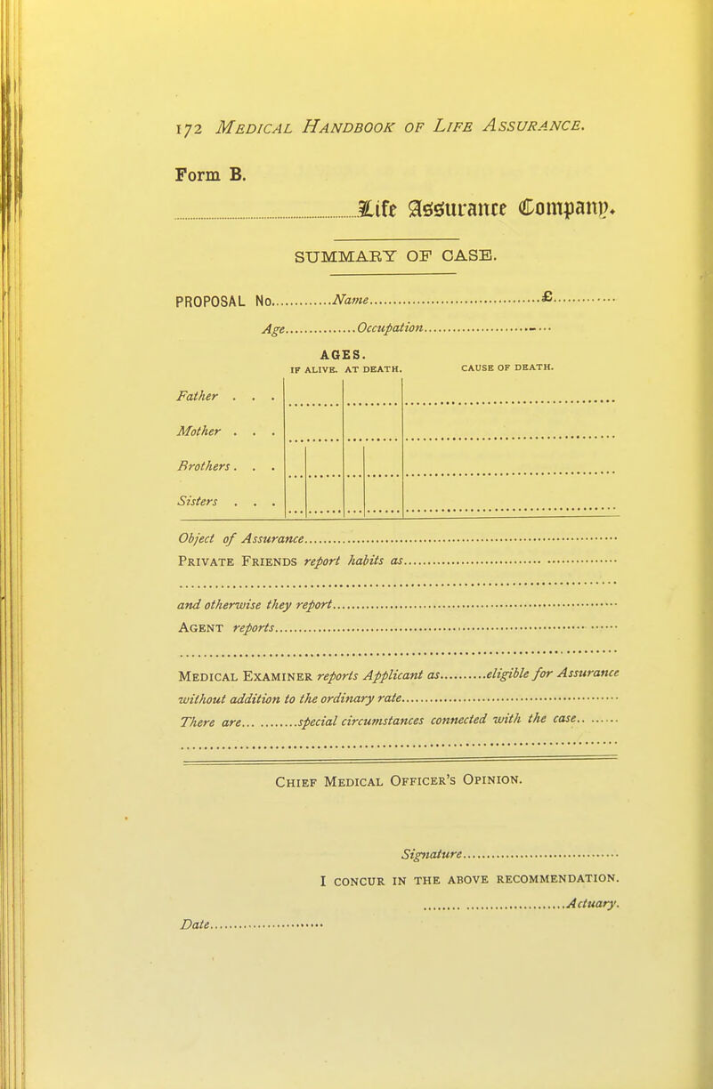 Form B. Eife a^sJurance Companjn SUMMARY OF CASE. PROPOSAL No, Name £ Age. Occupation AGES. IF ALIVE. AT DEATH. CAUSE OF DEATH. Father . . . Mother ... Brothers... Sisters ... Object of Assurance Private Friends report habits as and otherwise they report Agent reports Medical Examiner reports Applicant as eligible for Assurance ■without addition to the ordinary rate There are special circumstances connected ■with the case Chief Medical Officer' .'s Opinion. Date Signature I CONCUR IN THE ABOVE RECOMMENDATION. Actuary.