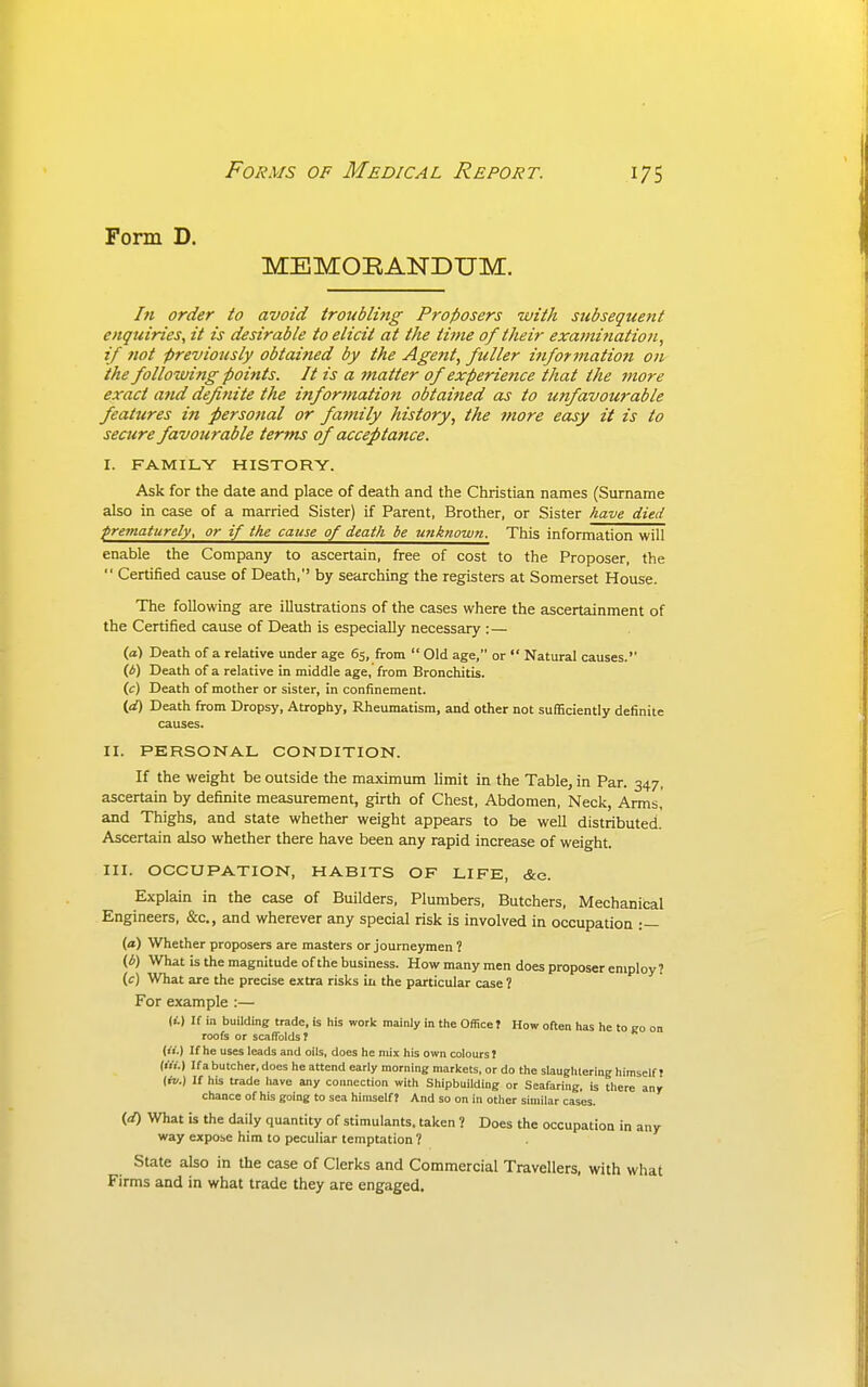 Form D. MEMORANDUM. hi order to avoid troubling Proposers with subsequent enquiries, it is desirable to elicit at the tiine of their examinatio?i, if not previously obtained by the Agent, fuller information on the following points. It is a ^natter of experience that the more exact and defiriite the information obtained as to unfavourable feattcres in personal or family history, the more easy it is to seaire favourable terms of acceptance. I. FAMILY HISTORY. Ask for the date and place of death and the Christian names (Surname also in case of a married Sister) if Parent, Brother, or Sister have died pretnaturely, or if the cause of death be unknown. This information will enable the Company to ascertain, free of cost to the Proposer, the  Certified cause of Death, by searching the registers at Somerset House. The following are illustrations of the cases where the ascertainment of the Certified cause of Death is especially necessary :— (a) Death of a relative under age 65, from  Old age, or  Natural causes.' (A) Death of a relative in middle age, from Bronchitis. (;:) Death of mother or sister, in confinement. (d) Death from Dropsy, Atrophy, Rheumatism, and other not sufBciently definite causes. II. PERSONAL CONDITION. If the weight be outside the maximum limit in the Table, in Par. 347, ascertain by definite measurement, girth of Chest, Abdomen, Neck, Arms,' and Thighs, and state whether weight appears to be well distributed. Ascertain also whether there have been any rapid increase of weight. III. OCCUPATION, HABITS OF LIFE, &c. Explain in the case of Builders, Plumbers, Butchers, Mechanical Engineers, &c., and wherever any special risk is involved in occupation :— (a) Whether proposers are masters or journeymen? (b) What is the magnitude of the business. How many men does proposer employ? (f) What are the precise extra risks in the particular case ? For example :— (I.) If in building trade, is his work mainly in the Office? How often has he to go on roofs or scaffolds? (I'l.) If he uses leads and oils, does he mix his own colours ? (III.) If a butcher, does he attend early morning markets, or do the slaughtering himself? (ri/.) If his trade liave any connection with Shipbuilding or Seafaring, is there any chance of his going to sea himself? And so on in other similar cases. {d) What is the daily quantity of stimulants, taken ? Does the occupation in any way expose him to peculiar temptation ? State also in the case of Clerks and Commercial Travellers, with what Firms and in what trade they are engaged.