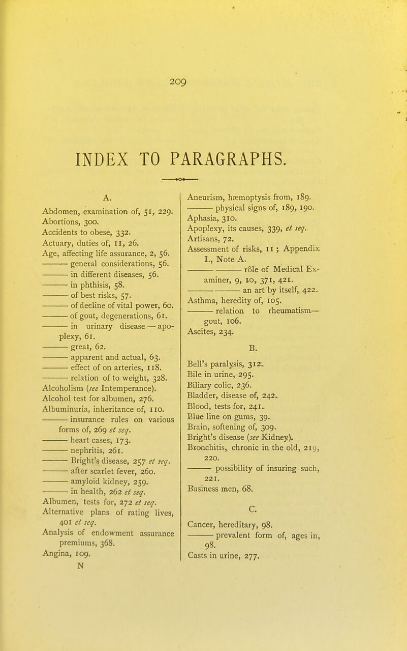 INDEX TO PARAGRAPHS. A. Abdomen, examination of, 51, 229. Abortions, 3CX). Accidents to obese, 332. Actuary, duties of, 11, 26. Age, affecting life assurance, 2, 56. general considerations, 56. in different diseases, 56. in phthisis, 58. of best risks, 57. of decline of vital power, 60. of gout, degenerations, 61. in urinary disease — apo- plexy, 61. great, 62. apparent and actual, 63. effect of on arteries, 118. relation of to weight, 328. Alcoholism (see Intemperance). Alcohol test for albumen, 276. Albuminuria, inheritance of, no. insurance rules on various forms of, 269 et seq. heart cases, 173. nephritis, 261. Bright's disease, 257 et seq. after scarlet fever, 260. amyloid kidney, 259. in health, 262 et seq. Albumen, tests for, 272 et seq. Alternative plans of rating lives, 401 et seq. Analysis of endowment assurance premiums, 368. Angina, 109. N Aneurism, hjemoptysis from, 189. physical signs of, 189, 190. Aphasia, 310. Apoplexy, its causes, 339, et seq. Artisans, 72. Assessment of risks, 11; Appendix I., Note A. role of Medical Ex- aminer, 9, 10, 371, 421. an art by itself, 422. Asthma, heredity of, 105. relation to rheumatism— gout, 106. Ascites, 234. B. Bell's paralysis, 312.. Bile in urine, 295. Biliary colic, 236. Bladder, disease of, 242^ Blood, tests for, 241. Blue line on gums, 39. Brain, softening of, 309. Bright's disease {see Kidney). Bronchitis, chronic in the old, 219, 220. possibility of insuring such, 221. Business men, 68. C. Cancer, hereditary, 98. prevalent form of, ages in, ,98. Casts in urine, 277.