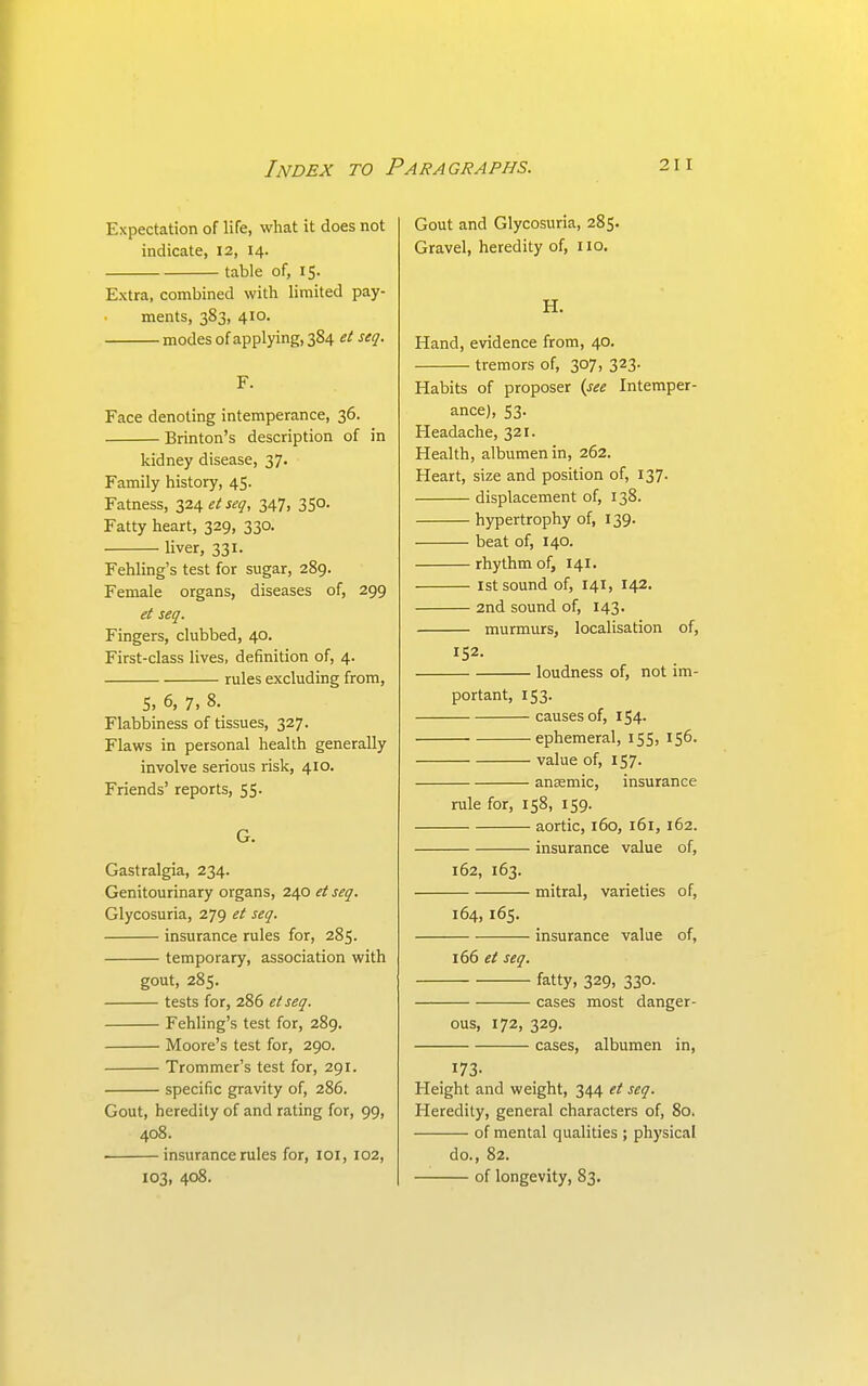 Expectation of life, what it does not indicate, 12, 14. table of, 15. Extra, combined with limited pay- ments, 383, 410. modes of applying, 3S4 et seq. F. Face denoting intemperance, 36. Brinton's description of in kidney disease, 37. Family history, 45. Fatness, 324 etseq, 347, 350. Fatty heart, 329, 330. liver, 331. Fehling's test for sugar, 289. Female organs, diseases of, 299 et seq. Fingers, clubbed, 40. First-class lives, definition of, 4. rules excluding from, S. 6, 7, 8. Flabbiness of tissues, 327. Flaws in personal health generally involve serious risk, 410. Friends' reports, 55. G. Gastralgia, 234. Genitourinary organs, 240 ei seq. Glycosuria, 279 et seq. insurance rules for, 285. temporary, association with gout, 285. tests for, 286 etseq. Fehling's test for, 289. Moore's test for, 290. Trommer's test for, 291. specific gravity of, 286. Gout, heredity of and rating for, 99, 408. • insurance rules for, loi, 102, 103, 408. Gout and Glycosuria, 285. Gravel, heredity of, 110. H. Hand, evidence from, 40. tremors of, 307, 323. Habits of proposer (see Intemper- ance), 53. Headache, 321. Health, albumen in, 262. Heart, size and position of, 137. displacement of, 138. hypertrophy of, 139. beat of, 140. rhythm of, 141. 1st sound of, 141, 142. 2nd sound of, 143. murmurs, localisation of, 152. loudness of, not im- portant, 153. causes of, 154. ephemeral, 155, 156. value of, 157. anaemic, insurance rule for, 158, 159. aortic, 160, 161, 162. insurance value of, 162, 163. mitral, varieties of, 164, 165. insurance value of, 166 et seq. fatty, 329, 330. cases most danger- ous, 172, 329. cases, albumen in, 173- Height and weight, 344 et seq. Heredity, general characters of, 80, of mental qualities ; physical do., 82. of longevity, 83.