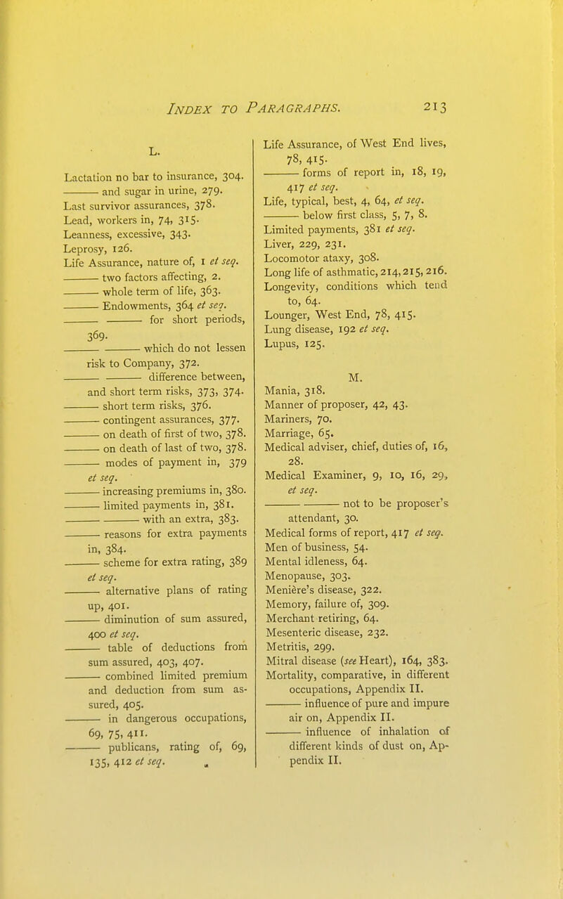 L. Lactation no bar to insurance, 304. and sugar in urine, 279. Last survivor assurances, 378. Lead, workers in, 74, 315. Leanness, excessive, 343. Leprosy, 126. Life Assurance, nature of, i et seq. two factors affecting, 2. whole term of life, 363. Endowments, 364 et seq. for short periods, 369- which do not lessen risk to Company, 372. difference between, and short term risks, 373, 374. short term risks, 376. contingent assurances, 377. on death of first of two, 378. on death of last of two, 378. modes of payment in, 379 et seq. increasing premiums in, 380. limited payments in, 381. with an extra, 383. reasons for extra payments in, 384. . scheme for extra rating, 389 et seq. alternative plans of rating up, 401. diminution of sum assured, 400 et seq. table of deductions from sum assured, 403, 407. combined limited premium and deduction from sum as- sured, 405. in dangerous occupations, 69, 75, 411- publicans, rating of, 69, 135. 412 Life Assurance, of West End lives, 78, 415- forms of report in, 18, 19, 417 seq. Life, typical, best, 4, 64, et seq. below first class, 5, 7, 8. Limited payments, 381 et seq. Liver, 229, 231. Locomotor ataxy, 308. Long life of asthmatic, 214,215,216. Longevity, conditions which tend to, 64. Lounger, West End, 78, 415. Lung disease, 192 et seq. Lupus, 125. M. Mania, 318. Manner of proposer, 42, 43. Mariners, 70- Marriage, 65. Medical adviser, chief, duties of, 16, 28. Medical Examiner, 9, 10, 16, 29, et seq. not to be proposer's attendant, 30. Medical forms of report, 417 et seg. Men of business, 54. Mental idleness, 64. Menopause, 303. Meniere's disease, 322. Memory, failure of, 309. Merchant retiring, 64. Mesenteric disease, 232. Metritis, 299. Mitral disease {5« Heart), 164, 383. Mortality, comparative, in different occupations. Appendix IL influence of pure and impure air on. Appendix II. influence of inhalation of different kinds of dust on, Ap- pendix IL