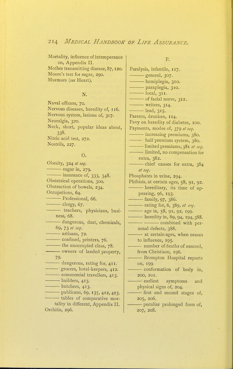 Mortality, influence of intemperance on, Appendix II. Mother transmitting disease, 87,120. Moore's test for sugar, 290. Murmurs [see Heart). N. Naval officers, 70. Nervous diseases, heredity of, 116. Nervous system, lesions of, 307. Neuralgia, 320. Neck, short, popular ideas about, 338. Nitric acid test, 272. Nostrils, 227. O. Obesity, 324 et seq. sugar in, 279. insurance of, 333, 348. Obstetrical operations, 300. Obstruction of bowels, 234. Occupations, 64. Professional, 66. clergy, 67. teachers, physicians, busi- ness, 68. dangerous, dust, chemicals, 69, 73 et seq. artisans, 72. confined, printers, 76. the unoccupied class, 78. owners of landed property, 79- dangerous, rating for, 411. grocers, hotel-keepers, 412. commercial travellers, 413. builders, 413. butchers, 413. publicans, 69, 135, 412, 413. tables of comparative mor- tality in different, Appendix II. Orchitis, 296. P. Paralysis, infantile, 117. general, 307. hemiplegia, 310. paraplegia, 310. local, 311. of facial nerve, 312. writers, 314. lead, 315. Parents, drunken, 114. Pavy on heredity of diabetes, 100. Payments, modes of, 379 et seq. increasing premiums, 380. half premium system, 380. limited premiums, 381 et seq. limited, no compensation for extra, 382. chief causes for extra, 384 et seq. Phosphates in urine, 294. Phthisis, at certain ages, 58, 91, 92. hereditary, its time of ap- pearing, 96, 193. family, 97, 386. rating for, 6, 389, et sfq. age in, 58, 91, 92, 199. heredity in, 89, 94, 194,388. combined with per- sonal defects, 388. at certain ages, when ceases to influence, 195. number of deaths of assured, from Christison, 196. Brompton Hospital reports on, 199. conformation of body in, 200, 201. earliest symptoms and physical signs of, 204. first and second stages of, 205, 206. peculiar prolonged form of, 207, 208.