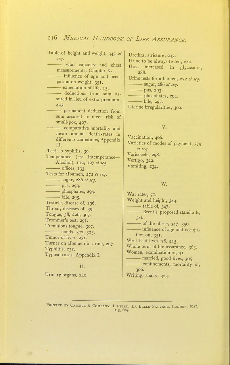 Table of height and weight, 345 et seq. vital capacity and chest measurements, Chapter X. influence of age and occu- pation on weight, 351. expectation of life, 15. deductions from sum as- sured in lieu of extra premium, 403- permanent deduction from sum assured to meet risk of small-pox, 407. comparative mortality and mean annual death-rates in different occupations, Appendix II. Teeth o syphilis, 39. Temperance, {see Intemperance— Alcohol), 112, I2J ei seq. offices, 133. Tests for albumen, 272 et seq. sugar, 286 et seq. ■ pus, 293. phosphates, 294. bile, 295. Testicle, disease of, 296, Throat, diseases of, 39. Tongue, 38, 226, 307. Trommer's test, 291. Tremulous tongue, 307. hands, 307, 323. Tumor of liver, 231. Turner on albumen in urine, 267. Typhlitis, 232. Typical cases. Appendix I. U. Urinary organs, 240. Urethra, stricture, 243. Urine to be always tested, 240. Urea increased in glycosuria, 288. Urine tests for albumen, 272 et seq. sugar, 286 et seq. pus, 293. phosphates, 294. bile, 295. Uterine irregularities, 302. V. Vaccination, 406. Varieties of modes of payment, 379 et seq. Varicocele, 298. Vertigo, 322. Vomiting, 234. W. War rates, 71. Weight and height, 344. table of, 347. Brent's proposed standards, 346. of the obese, 347, 350. influence of age and occupa- tion on, 351. West End lives, 78, 415. Whole temi of life assurance, 363. Women, examination of, 41. married, good lives, 305. confinements, mortality in, 306. Writing, shaky, 323. Printed by Cassell & Company, Limited, La Belle Sauvage, London, E.C. 2.5, 889.