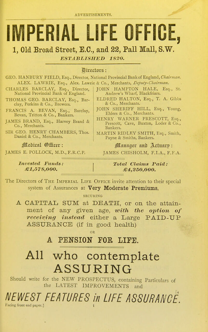 r PERIAL LIFE OFFICE, 1, Old Broad Street, E.G., and 22, Pall Mall, S.W. ESTABJLISHEJD 1820. directors: GEO. HANBURY FIELD, Esq., Director, National Provincial Bank of England, Chairman. ALEX. LAWRIE, Esq., Alex. Lawrie (& Co., Merchants, Deputy-Chairtnan. CHARLES BARCLAY, Esq., Director, National Provincial Bank of England. THOMAS GEO. BARCLAY, Esq., Bar- clay, Perkins & Co., Brewers. FRANCIS A. BEVAN, Esq., Barclay, Bevan, Tritton & Co., Bankers. JAMES BRAND, Esq., Harvey Brand & Co., Merchants. SIR GEO. HENRY CHAMBERS, Thos. Daniel & Co., Merchants. JOHN HAMPTON HALE, Esq., St. Andrew's Wharf, Blackfriars. ELD RED HALTON, Esq., T. A. Gibbs & Co., Merchants. JOHN SHERIFF HILL, Esq., Young, Ehlers & Co., Merchants. HENRY WARNER PRESCOTT, Esq., Prescott, Cave, Buxton, Loder & Co., Bankers. MARTIN RIDLEY SMITH, Esq., Smith, Payne & Smiths, Bankers. (©fBar : Manager anir ^rtuarp : JAMES E. POLLOCK, M.D., F.R.C.P. JAMES CHISHOLM, F.I.A., F.F.A. Invested Funds: £1,578,000. Total Claims Paid: £4,250,000. The Directors of The Imperial Life Office invite attention to their special system of Assurances at Very Moderate Premiums, SECURING A CAPITAL SUM at DEATH, or on the attain- ment of any given age, witJi the option of receiving instead either a Large PAID-UP ASSURANCE (if in good health) OR A PENSION FOR LIFE. All who contemplate ASSURING Should write for the NEW PROSPECTUS, containing Particulars of the LATEST IMPROVEMENTS and NEWEST FEATURES in LIFE mURANGE.