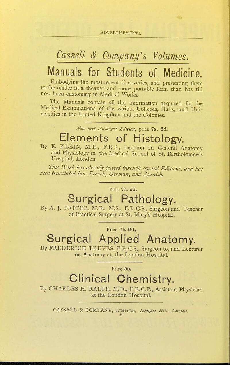 Cassell & Company's Volumes. Manuals for Students of Medicine. Embodying the most recent discoveries, and presenting them to the reader in a cheaper and more portable form than has till now been customary in Medical Works. The Manuals contain all the information required for the Medical Examinations of the various Colleges, Halls, and Uni- versities in the United Kingdom and the Colonies. New and Enlai-ged Edition, price 7s. 6d. Elements of Histology. By E. KLEIN, M.D., F.R.S., Lecturer on General Anatomy and Physiology in the Medical School of St. Bartholomew's Hospital, London. This Work has already passed through several Editions, and has been translated into Fre?ich, Gertnan, and Spanish. Price 7s. Gd. Surgical Pathology. By A. J. PEPPER, M.B., M.S., F.R.C.S., Surgeon and Teacher of Practical Surgery at St. Mary's Hospital. Price 7s. Gd. Surgical Applied Anatomy. By FREDERICK TREVES, F.R.C.S., Surgeon to, and Lecturer on Anatomy at, the London Hospital. Price 5s. Clinical Chemistry. By CHARLES H. RALFE, M.D., F.R.C.P., Assistant Physician at the London Hospital. CASSELL & COMPANY, Limited, Ludgaie Hill, London.