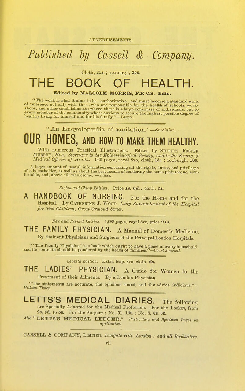 Published by Cassell & Company. Cloth, 21s.; roxburgh, 26s. THE BOOK OF HEALTH. Edited by MALCOLM MORRIS, F.R.C.S. Edin. The work is what it aims to be—authoritative—and must become a standard work of reference not only with those who are responsible for the health of schools, work- shops, and other establishments where there is a large concourse of individuals, but to every member of the community who is anxious to secure the highest possible degree of healthy living for himself and for his family.'—laTicet. An Encyclopasdia of BsxdtaAion.—Spectator. OUR HOMES, AND HOW TO MAKE THEM HEALTHY. With numerous Practical Illustrations. Edited by Shirley Foster MoRPHT, Hon. Secretary to the Epidemiological Society, and to the Society of Medical Officers of Health. 960 pages, royal 8vo, cloth, 15s.; roxburgh, 18b. A large amount of useful information concerning all the rights, duties, and privileges of a householder, as weU as about the best means of rendering the home picturesque, com- fortable, and, above all, wholesome.—Times. Eighth and Cheap Edition. Price l8. 6d. ; cloth, 2s, A HANDBOOK OF NURSING. For the Home and for the Hospital. By Catherine J. Wood, Lady Superintendent of the Hospital for Sick Children, Great Ormond Street. New and Revised Edition. 1,088 pages, royal 8vo, price His. THE FAMILY PHYSICIAN. A Manual of Domestic Medicine. By Eminent Physicians and Surgeons of the Principal London Hospitals. ' The PamUy Physician' is a book which ought to have a place in every household, and its contents should be pondered by the heads of families.—Cou?-f Journal. Seventh Edition. Extra fcap. 8vo, cloth, 68, THE LADIES' PHYSICIAN, a Guide for Women to the Treatment of their Ailments. By a London Physician.  The statements are accurate, the opinions sound, and the advice iudicious — Medical Times. ' LETTS'S MEDICAL DIARIES. The foUowin^r are Specially Adapted for the Medical Profession. For the Pocket, from 2s. 6d. to 6s. For the Surgery: No. 51, 148.; No. 8, 6s. 6(L Also LETTS'S MEDICAL LEDGER. Particular, and Specimen Pages on application. CASSELL & COMPANY, Limited, Lud&ate Hill, London ; and all Booksellers.