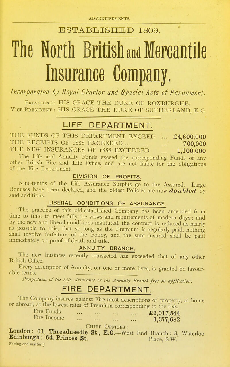 ESTABLISHED 1809. The North British aM Mercantile Insurance Company. Incorporated by Royal Charter and Special Acts of Parliament. President : HIS GRACE THE DUKE OF ROXBURGHE. Vice-President : HIS GRACE THE DUKE OF SUTHERLAND, K.G. LIFE DEPARTMENT. THE FUNDS OF THIS DEPARTMENT EXCEED ... £4,600,000 THE RECEIPTS OF 1888 EXCEEDED 700,000 THE NEW INSURANCES OF 1888 EXCEEDED ... 1,100,000 The Life and Annuity Funds exceed the corresponding Funds of any other British Fire and Life Office, and are not hable for the obligations of the Fire Department. DIVISION OF PROFITS. Nine-tenths of the Life Assurance Surplus go to the Assured. Large Bonuses have been declared, and the oldest Pohcies are now doubled by said additions. LIBERAL CONDITIONS OF ASSURANCE. The practice of this old-established Company has been amended from time to time to meet fully the views and requirements of modern days; and by the new and liberal conditions instituted, the contract is reduced as nearly as possible to this, that so long as the Premium is regularly paid, nothing shall involve forfeiture of the Policy, and the sum insured shall be paid immediately on proof of death and title. ANNUITY BRANCH. The new business recently transacted has exceeded that of any other British Office. Every description of Annuity, on one or more lives, is granted on favour- able terms. . Prospectuses of the Life Assurance or the Annuity Branch free on application. FIRE DEPARTMENT. The Company insures against Fire most descriptions of property, at home or abroad, at the lowest rates of Premium corresponding to the risL Ji''eF^ds £2,017,544 Fire Income I,377,6b2 Chief Offices : London: 61, Threadneedle St., E.G.—West End Branch: 8, Waterloo Edinburgh: 64, Princes St. Place, S.W. Facing end matter.]