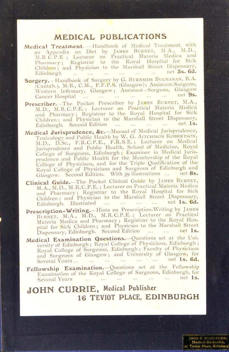 MEDICAL PUBLICATIONS Medical Treatment. — Handbook of Medical Treatment, with an Appendix on Diet by James Burnet, .MA., M.D., M.RC.P.E ; Lecturer on Practical Materia Medica and Pharmacy ; Registrar to the Royal Hospital for Sick Children ; and Physician to the Marshall Street Dispensary, Edinburgh e*^ 3s. 6d. Surgery. - Handbook of Surgery by G. Burnside Buchanan, B.A. (Cantab.), M.B., CM., F.F.P.S. (Glasgow); Assistant-Surgeon, Western Infirmary, Glasgow ; Assistant - Surgeon, Glasgow Cancer Hospital net 9s. Prcscriber.—The Pocket Prescriber by James Burnet, M.A., M.D., M.R.C.P.E. ; Lecturer on Practical Materia jMedica and Pharmacy; Registrar to the Royal Hospital for Sick Children ; and Physician to the Marshall Street Dispensary, Edinburgh. Second Edition net Is. Medical Jurisprudence, &c.—Manual of Medical Jurisprudence, Toxicolo-y and Public Health by W. G. Aitchison Robertson, M.D., D.Sc, F.R.C.P.E., F.R.S.E. ; Lecturer on Medical Jurisprudence and Public Health, School of Medicine, Royal College of Surgeons, Edinburgh ; Examiner in Medical Juris- prudence and Public Health for the Membership of the Royal College of Physicians, and for the Triple Qualification of the Royal College of Physicians and Surgeons of Edinburgh and Glasgow. Second Edition. With 39 illustrations ... net 8s. Clinical Guide.—The Pocket Clinical Guide by James Burnet, M A , M.D., M.R.C.P.E. ; Lecturer on Practical Materia Medica and Pharmacy ; Registrar to the Royal Hospital for Sick Children ; and Physician to the Marshall Street Dispensary, Edinburgh. Illustrated net Is. 6d. Prescription-Writing.—Hints on Prescription-Writing by James Bi RNET, M.A., M.D., M.R.C.P.E. ; Lecturer on Practical Materia' Medica and Pharmacy ; Registrar to the Royal Hos- pital for Sick Children ; and Physician to the Marshall Street Dispensary, Edinburgh. Second Edition net Is. Medical Examination Questions.—Questions set at the Uni- versity of Edinburgh ; Royal College of Physicians, Edinburgh ; Royal College of ^Surgeons, Edinburgh; Faculty of Physicians and Surgeons of Glasgow; and University ot Glasgow, for Several Years ^t Is. 6d. Fellowship Examination.—Questions .set at the Fellowship Examination of the Royal College of Surgeons, Edinburgh, for Several Years ^^l Is- JOHN CURRIE, Medical Publisher 16 TEVIOT PLACE, EDINBURGH