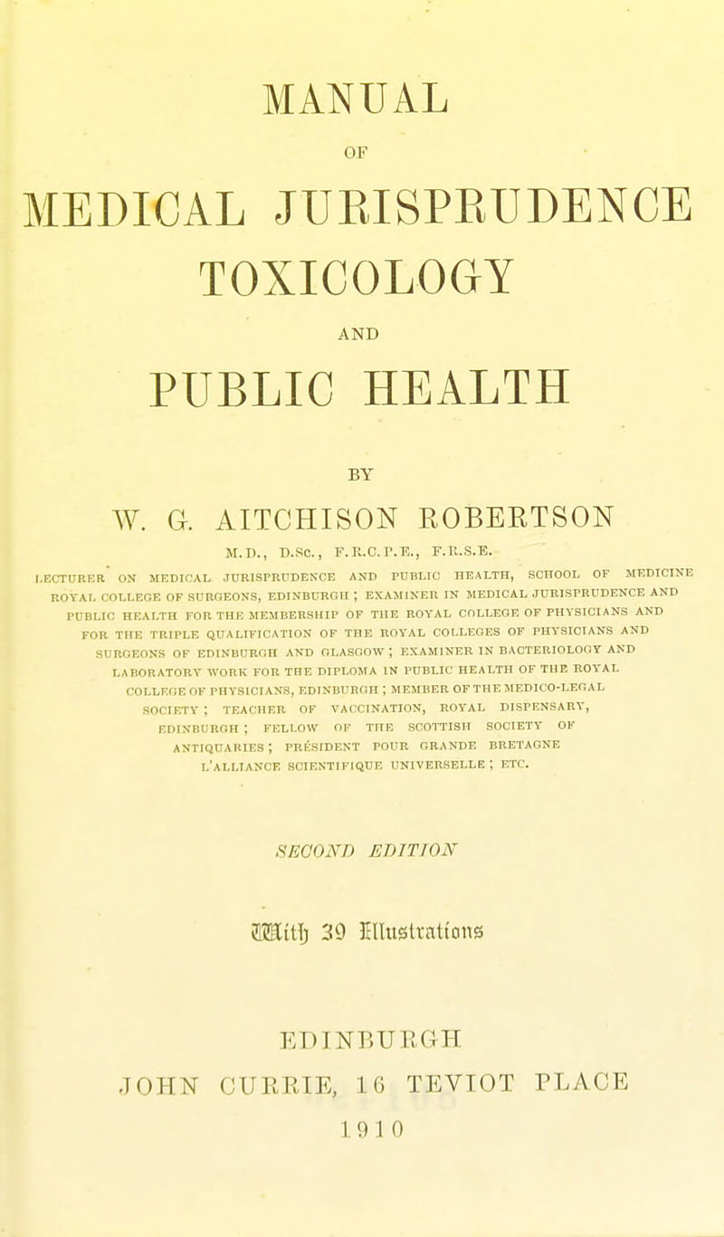 OF MEDICAL JURISPRUDENCE TOXICOLOGY AND PUBLIC HEALTH BY W. a AITCHISON EOBEKTSON M.n., D.SC, F.R.C.r.E., F.Il.S.E. I.ECTURKR ON MEDICAL .JORISPRUDENCB AND PUBLIC HEALTH, SCHOOL OF MEDICINE ROYAL COLLEGE OF SDROEONS, EDINBURGH ; EXAMINER IN MEDICAL JURISPRUDENCE AND PUBLIC HEALTH FOR THE MEMBERSHIP OF THE ROYAL COLLEGE OF PHYSICIANS AND FOR THE TRIPLE QUALIFICATION OF THE ROYAL COLLEGES OF PHYSICIANS AND SURGEONS OF EDINBDRGH AND GLASGOW ; EXAMINER IN BACTERIOLOGY AND LABORATORY WORK FOR THE DIPLOMA IN PUBLIC HEALTH OF THE ROYAL COLLEGE OF PHYSICIANS, EDINBURGH ; MEMBER OF THE MEDICO-LEGAL SOCIETY ; TEACHER OF VACCINATION, ROYAL DISPENSARY', EDINBURGH ; FELLOW OF THE SCOTTISH SOCIETY OF ANTIQUARIES ; PRESIDENT POUR GRANDE BBETAGNE l'aLLIANCK SCIBNTIFIQUE UNIVERSELLE ; ETC. SECOND EBITION fflHitlj 39 Klliistrntt'ons EDINBURGH JOHN CURRIE, 16 TEVIOT PLACE 19 10