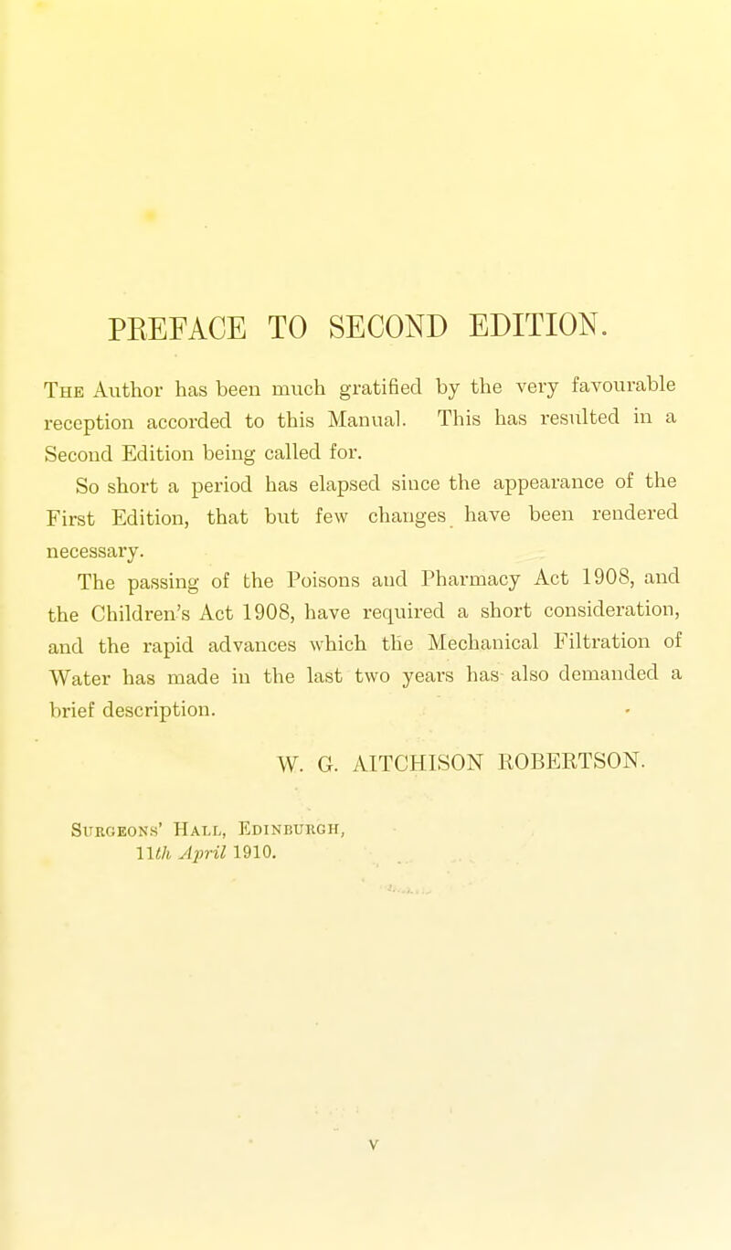 PREFACE TO SECOND EDITION. The Author has been much gratified by the very favourable reception accorded to this Manual. This has resulted in a Second Edition being called for. So short a period has elapsed since the appearance of the First Edition, that but few changes have been rendered necessary. The passing of the Poisons and Pharmacy Act 1908, and the Children's Act 1908, have required a short consideration, and the rapid advances which the Mechanical Filtration of Water has made in the last two years has also demanded a brief description. W. G. AITCHISON ROBERTSON. Surgeons' Hall, Edinburgh, nth ylpril 1910.