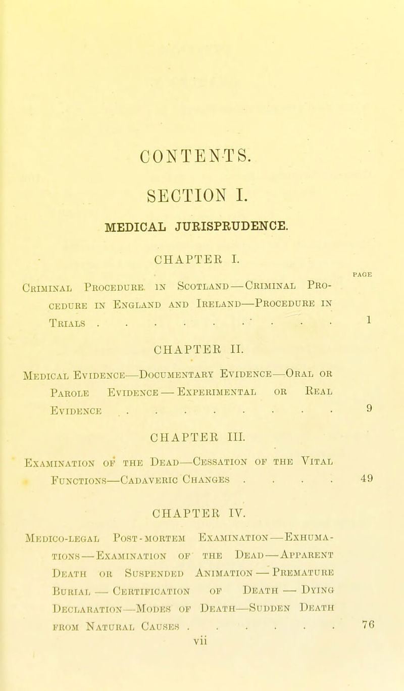 CONTENTS. SECTION 1. MEDICAL JUEISPRUDENCE. CHAPTER I. PAGE Criminal Procedure, in Scotland—Criminal Pro- cedure IN England and Ireland—Procedure in Trials • . . . 1 CHAPTER II. Medical Evidence—Documentary Evidence—Oral or Parole Evidence — Experimental or Real Evidence 9 CHAPTER III. Examination op the Dead—Cessation of the Vital Functions—Cadaveric Changes .... 49 CHAPTER IV. Medico-legal Post-mortem Examination—Exhuma- tions— Examination of the Dead—Apparent Dkatii or Suspended Animation — Premature Burial — Certification op Death — Dying Declaration—Modes op Death—Sudden Death PROM Natural Causes 76