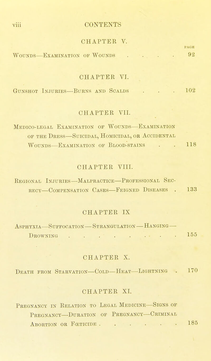 CHAPTER V. PAGE Wounds—Examination of Wounds . . . . 92 CHAPTER VI. Gunshot Injuries—Burns and Scalds . . . 102 CHAPTER VII. Medico-legal Exam [nation op Wounds—Examination op the Dress—Suicidal, Homicidal, or Accidental Wounds—Examination op Blood-stains . . 118 CHAPTER VIII. Regional Injuries—Malpractice—Professional Sec- recy—Compensation Cases—Feigned Diseases . 133 CHAPTER IX Asphyxia—S uffocation—Strangulation—Hanging— Drowning ........ 155 CHAPTER X. Death prom Starvation—Cold—Heat—Lightning . 170 CHAPTER XI. Pregnancy in Relation to Legal Medicine—Signs of Pregnancy—Duration op Pregnancy—Criminal Abortion or Fceticide 185