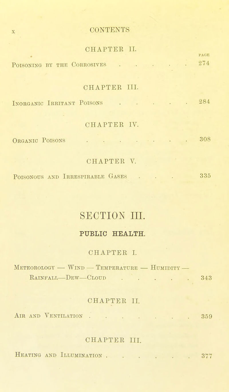 CHAPTER II. PAGE Poisoning by the Corrosives , . . . .274 CHAPTER III. Inorganic Irritant Poisons ..... 284 CHAPTER IV. Organic Poisons . . . . . • • 308 CHAPTER V. Poisonous and Irrespirablb Gases . . . 335 SECTION III. PUBLIC HEALTH. CHAPTER I. Meteorology — Wind — Temperature — Humidity — Rainfall—Dew—Cloud . . . . .343 CHAPTER II. Air and Ventilation . . . . . . .359 CHAPTER III. Heating and Illumination . 377