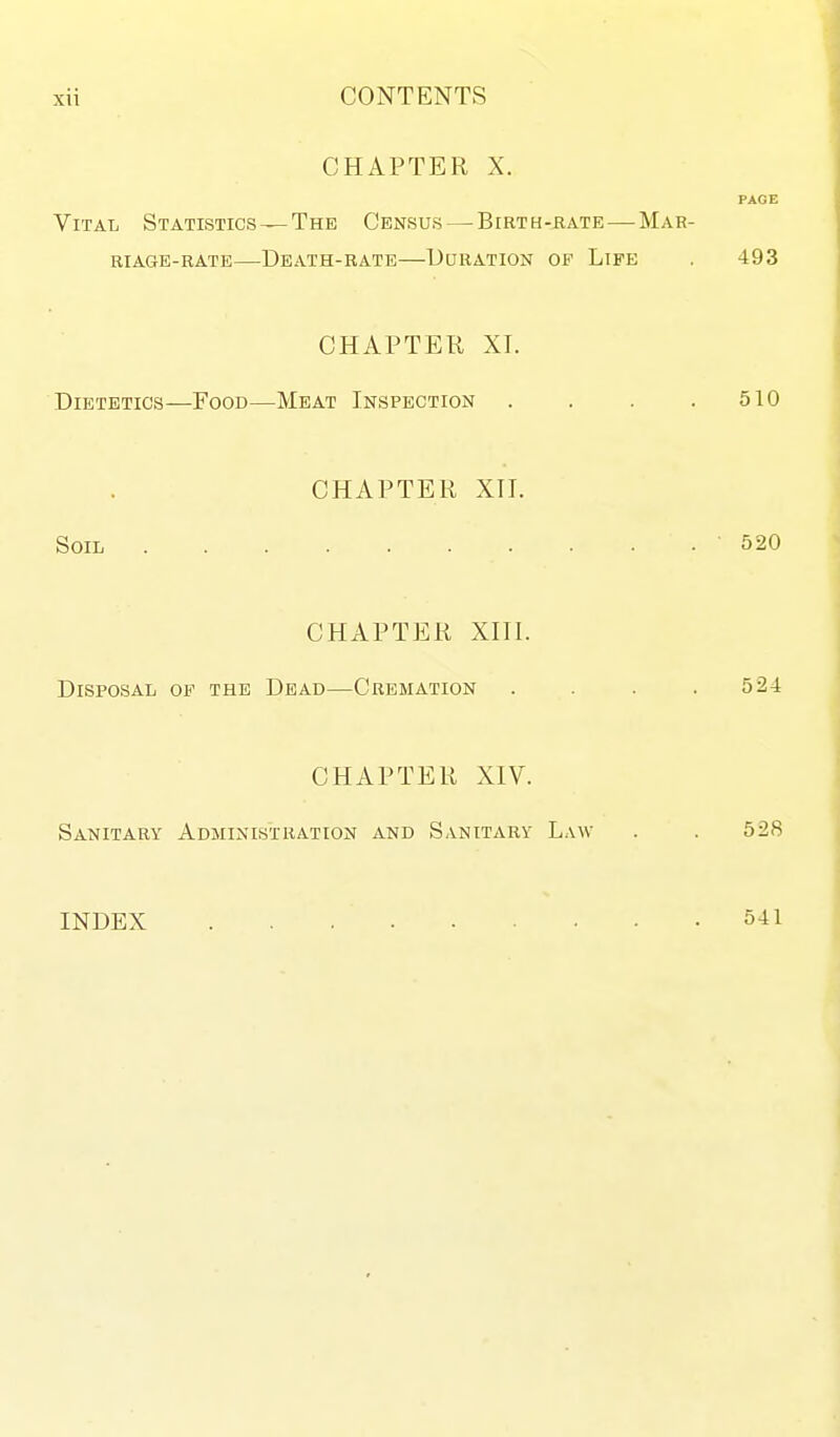 CHAPTER X. PAGE Vital Statistics —The Census—^Birth-rate—Mar- riage-rate—Death-rate—Duration op Life . 493 CHAPTER XI. Dietetics—Food—Meat Inspection . . . .510 CHAPTER XII. Soil 520 CHAPTER XIII. Disposal of the Dead—Cremation .... 524 CHAPTER XIV. Sanitary Administration and Sanitary Law . . 528 INDEX 541