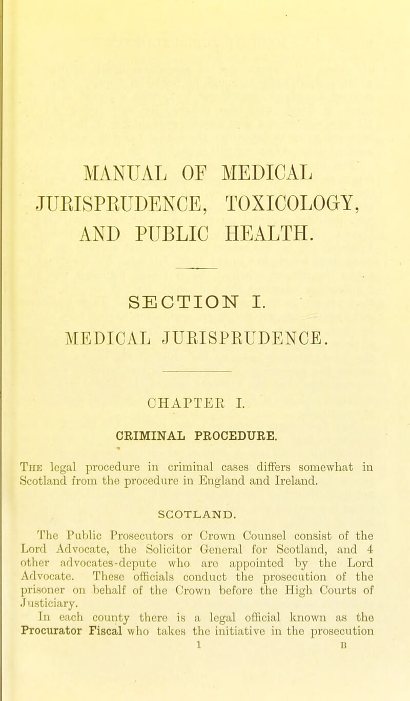 MANUAL OF MEDICAL JURISPEUDENCE, TOXICOLOGY, AND PUBLIC HEALTH. SECTION I. MEDICAL JUEISPKUDENCE. CHAPTER 1. CEIMINAL PROCEDURE. The legal procedure in criminal cases differs somewhat in Scotland from the procedure in England and Ireland. SCOTLAND. The Public Prosecutors or Crown Coimsel consist of the Lord Advocate, the Solicitor General for Scotland, and 4 otlicr advocates-depute who are appointed by the Lord Advocate. These officials conduct the prosecution of the prisoner on behalf of the Crown before the High Courts of Justiciary. In each county there is a legal official known as the Procurator Fiscal who takes the initiative in the prosecution