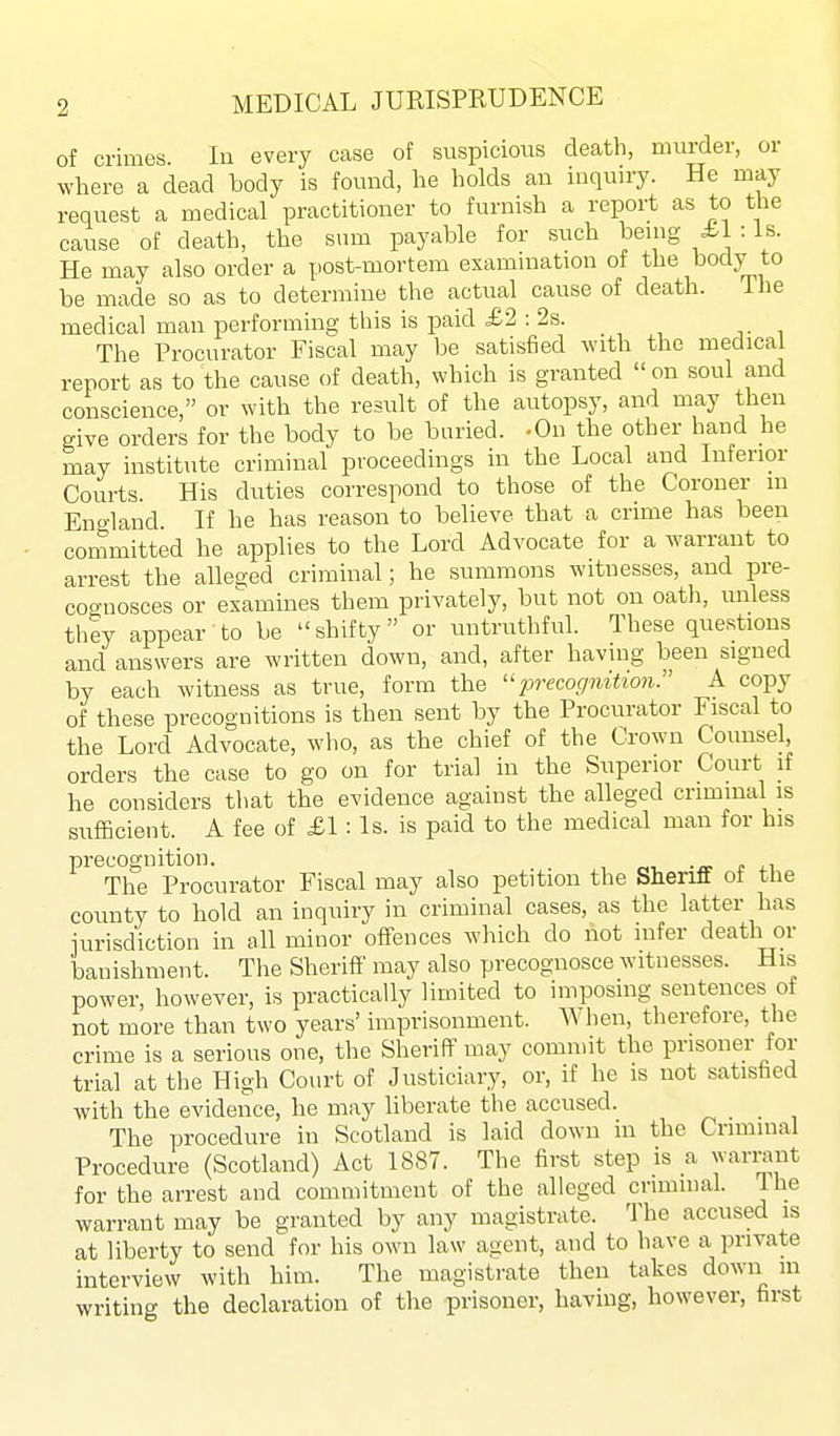 of crimes. In every case of suspicious death, murder, or where a dead body is found, he holds an inquiry. He may request a medical practitioner to furnish a report as to the cause of death, the sum payable for such being £1 : Is. He may also order a post-mortem examination of the body to be made so as to determine the actual cause of death. ihe medical man performing this is paid £2 : 2s. The Procurator Fiscal may be satisfied with the medical report as to the cause of death, which is granted  on soul and conscience, or with the result of the autopsy, and may then give orders for the body to be buried. -On the other hand he may institute criminal proceedings in the Local and Inferior Courts. His duties correspond to those of the Coroner m England. If he has reason to believe that a crime has been committed he applies to the Lord Advocate for a warrant to arrest the alleeed criminal; he summons witnesses, and pre- cognosces or exWines them privately, but not on oath, unless they appear to be shifty or untruthful. These questions and answers are written down, and, after having been signed by each witness as true, form the ^Jreco(7?^^^^o?^-. A copy of these precognitions is then sent by the Procurator Fiscal to the Lord Advocate, who, as the chief of the Crown Counsel, orders the case to go on for trial in the Superior Court if he considers that the evidence against the alleged criminal is sufficient. A fee of £1 : Is. is paid to the medical man for his precognition. a c 4.1 The Procurator Fiscal may also petition the Sheriff of the county to hold an inquiry in criminal cases, as the latter has iurisdiction in all minor offences which do not infer death or banishment. The Sheriff may also precognosce witnesses. His power, however, is practically limited to imposing sentences of not more than two years' imprisonment. When, therefore, the crime is a serious one, the Sheriff may commit the prisoner for trial at the High Court of Justiciary, or, if he is not satisfied with the evidence, he may liberate the accused. The procedure in Scotland is laid down in the Criminal Procedure (Scotland) Act 1887. The first step is a warrant for the arrest and commitment of the alleged criminal. The warrant may be granted by any magistrate. The accused is at liberty to send for his own law agent, and to have a private interview with him. The magistrate then takes down m writing the declaration of the prisoner, having, however, first