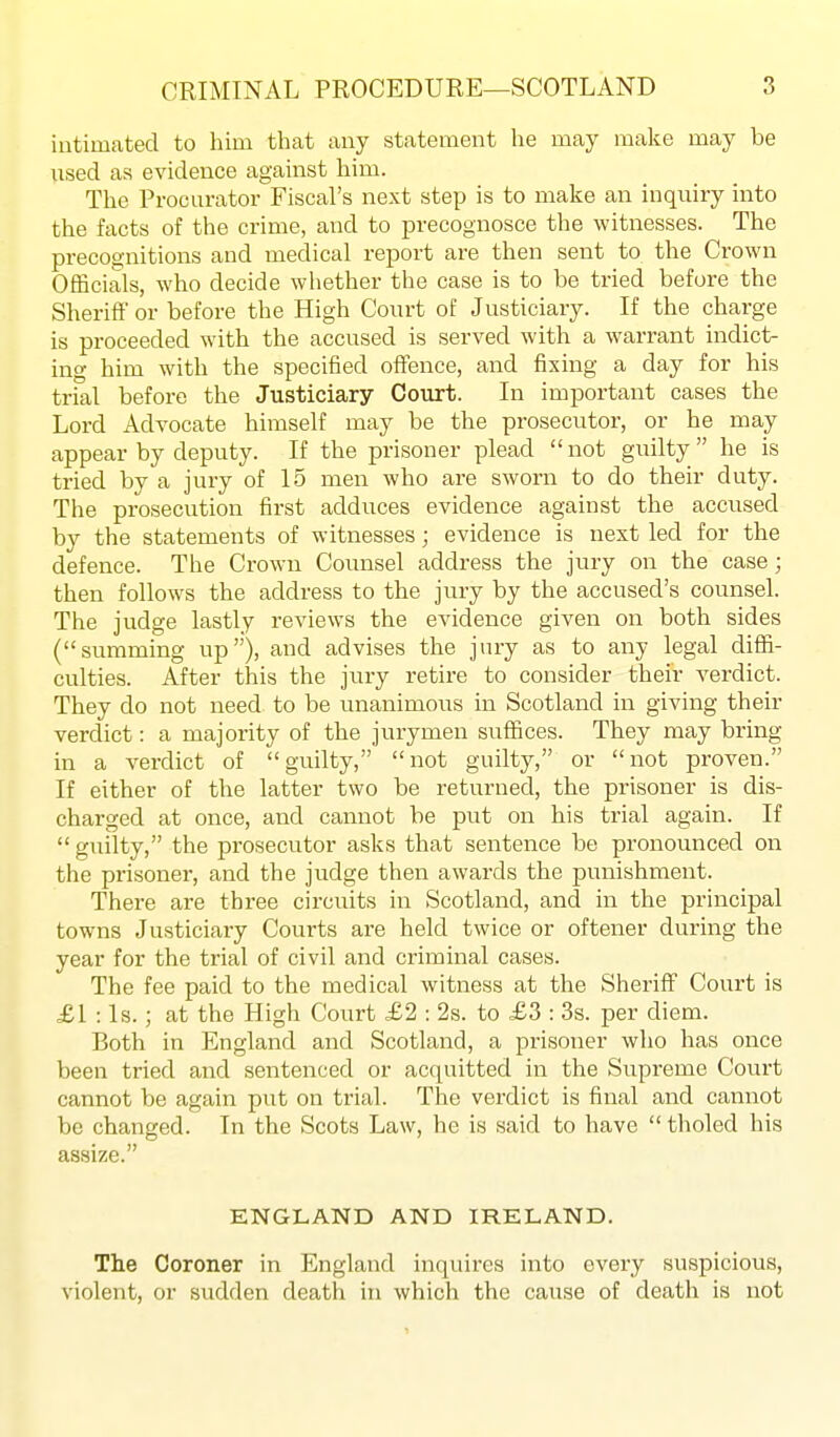 intimated to him that any statement he may make may be Msed as evidence against him. The Procurator Fiscal's next step is to make an inquiry into the facts of the crime, and to precognosce the witnesses. The precognitions and medical report are then sent to the Crown Officials, who decide whether the case is to be tried before the Sheriff or before the High Court of Justiciary. If the charge is proceeded with the accused is served with a warrant indict- ing him with the specified ofifence, and fixing a day for his trial before the Justiciary Court. In important cases the Lord Advocate himself may be the prosecutor, or he may appear by deputy. If the prisoner plead not guilty  he is tried by a jury of 15 men who are sworn to do their duty. The prosecution first adduces evidence against the accused by the statements of witnesses; evidence is next led for the defence. The Crown Counsel address the jury on the case; then follows the address to the jury by the accused's counsel. The judge lastly reviews the evidence given on both sides (summing up), and advises the jury as to any legal diffi- culties. After this the jury retire to consider their verdict. They do not need to be unanimous in Scotland in giving their verdict: a majority of the jurymen suffices. They may bring in a verdict of guilty, not guilty, or not proven. If either of the latter two be returned, the prisoner is dis- charged at once, and cannot be put on his trial again. If  guilty, the prosecutor asks that sentence be pronounced on the prisoner, and the judge then awards the punishment. There are three circuits in Scotland, and in the principal towns Justiciary Courts are held twice or oftener during the year for the trial of civil and criminal cases. The fee paid to the medical witness at the SheriflP Court is £1 : Is.; at the High Court £2 : 2s. to £3 : 3s. per diem. Both in England and Scotland, a prisoner who has once been tried and sentenced or acquitted in the Supreme Court cannot be again put on trial. The verdict is final and cannot be changed. In the Scots Law, he is said to have  tholed his assize. ENGLAND AND IRELAND. The Coroner in England inquires into every suspicious, violent, or sudden death in which the cause of death is not