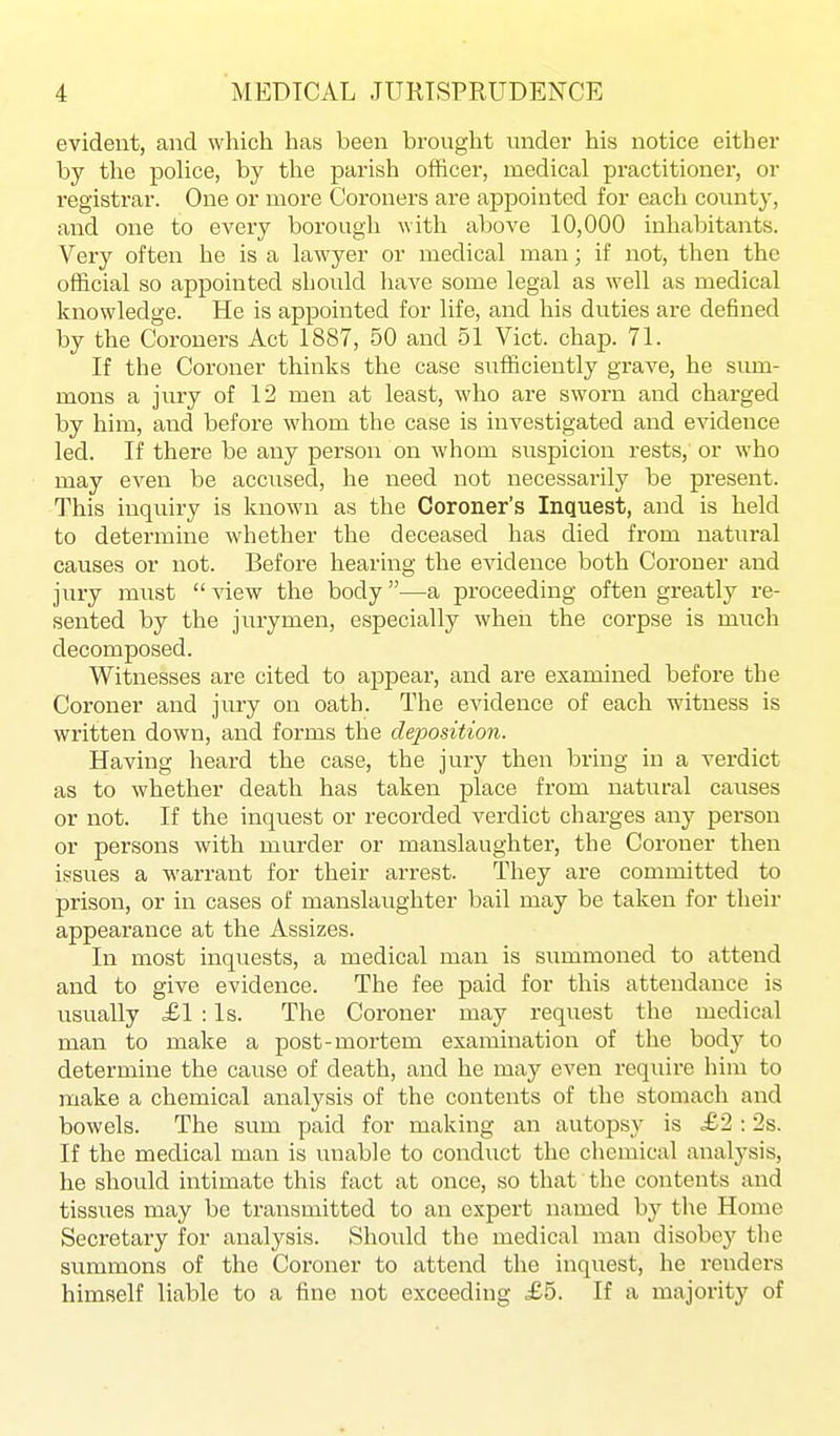 evident, and which has been brought under his notice either by the police, by the parish officer, medical practitioner, or registrar. One or more Coroners are appointed for each county, and one to every borough with above 10,000 inhabitants. Very often he is a lawyer or medical man; if not, then the official so appointed should have some legal as well as medical knowledge. He is appointed for life, and his duties are defined by the Coroners Act 1887, 50 and 51 Vict. chap. 71. If the Coroner thinks the case sufficiently grave, he sum- mons a jury of 12 men at least, who are sworn and charged by him, and before whom the case is investigated and evidence led. If there be any person on whom suspicion rests, or who may even be accused, he need not necessarily be present. This inquiry is known as the Coroner's Inquest, and is held to determine whether the deceased has died from natural causes or not. Before hearing the evidence both Coroner and jury must  view the body —a proceeding often greatly re- sented by the jurymen, especially when the corpse is much decomposed. Witnesses are cited to appear, and are examined before the Coroner and jury on oath. The evidence of each witness is written down, and forms the deposition. Having heard the case, the jury then bring in a verdict as to whether death has taken place from natural causes or not. If the inquest or recorded verdict charges any person or persons with murder or manslaughter, the Coroner then issues a warrant for their arrest. They are committed to prison, or in cases of manslaughter bail may be taken for their appearance at the Assizes. In most inquests, a medical man is summoned to attend and to give evidence. The fee paid for this attendance is usually ,£1 : Is. The Coroner may reqiiest the medical man to make a post-mortem examination of the body to determine the cause of death, and he may even require him to make a chemical analysis of the contents of the stomach and bowels. The sum paid for making an autopsy is £2 : 2s. If the medical man is unable to condiict the clicmical analysis, he should intimate this fact at once, so that the contents and tissues may be transmitted to an expert named by the Home Secretary for analysis. Should the medical man disobey the summons of the Coroner to attend the inquest, he renders himself liable to a fine not exceeding £5. If a majority of