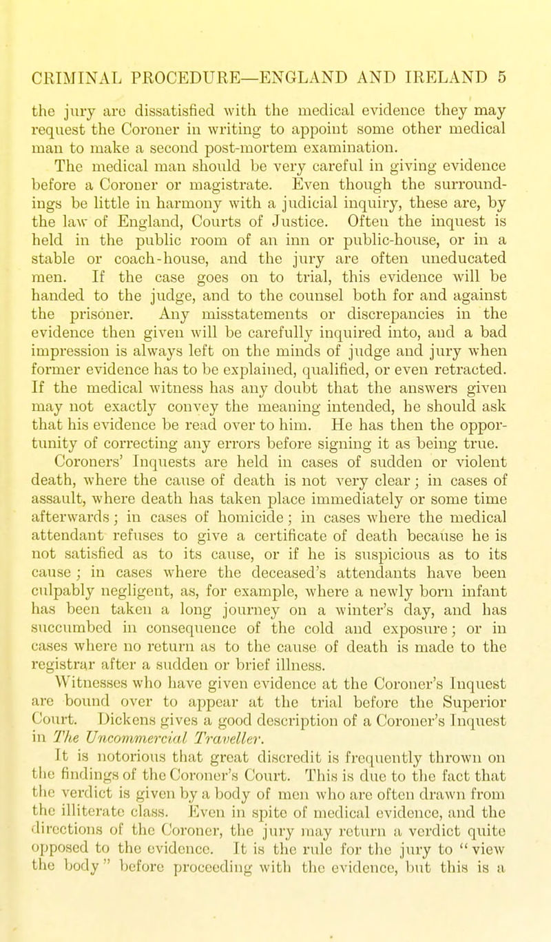 the jury are dissatisfied with the medical evidence they may request the Coroner in writing to appoint some otlier medical man to make a second post-mortem examination. The medical man should be very careful in giving evidence before a Coroner or magistrate. Even though the surround- ings be little in harmony with a judicial inquiry, these are, by the law of England, Courts of Justice. Often the inquest is held in the public room of an inn or public-house, or in a stable or coach-house, and the jury are often uneducated men. If the case goes on to trial, this evidence will be handed to the judge, and to the counsel both for and against the prisoner. Any misstatements or discrepancies in the evidence then given will be carefully inquired into, and a bad impression is always left on the minds of judge and jury when former evidence has to be explained, qiialified, or even retracted. If the medical witness has any doubt that the answers given may not exactly convey the meaning intended, he should ask that his evidence be read over to him. He has then the oppor- tunity of correcting any errors before signing it as being true. Coroners' Inquests are held in cases of sudden or violent death, where the cause of death is not very clear; in cases of assault, where death has taken place immediately or some time afterwards; in cases of homicide; in cases where the medical attendant refuses to give a certificate of death because he is not satisfied as to its cause, or if he is siispicious as to its cause ; in cases where the deceased's attendants have been culpably negligent, as, for example, where a newly born infant has been taken a long journey on a winter's day, and has succumbed in conseqiience of the cold and exposiire; or in cases where no return as to the cause of death is made to the registrar after a sudden or brief illness. Witnesses who have given evidence at the Coroner's Inquest are bound over to appear at the trial before the Superior Court. Dickens gives a good description of a Coroner's Inquest in The Vncommercial Traveller. It is notorious that great discredit is frequently thrown on the findings of the Coroner's Court. This is due to the fact that the verdict is given by a body of men who are often drawn from the illiterate class. Even in spite of medical evidence, and the directions of the Coroner, the jury may return a verdict quite opposed to the evidence. It is the rule for tlie jury to  view the body  before proceeding with the evidence, but this is a